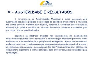 V – AUSTERIDADE E RESULTADOS
É compromisso da Administração Municipal a busca incessante pela
austeridade nos gastos públicos e a obtenção do equilíbrio orçamentário e financeiro
das contas públicas. Visando este objetivo, partimos da premissa que é função da
administração pública mobilizar os recursos financeiros, humanos e materiais para
que possa cumprir suas finalidades.
Seguindo as diretrizes traçadas nos instrumentos de planejamento,
amplamente discutidos com a sociedade, a Administração Municipal procurou reunir
as demandas e necessidades da população mais emergentes. Apesar das expectativas
ainda cautelosas com relação ao comportamento da arrecadação municipal, somadas
ao endividamento crescente, o município de Rio das Pedras reafirma seus objetivos de
reequilibrar o orçamento e criar as condições para oferecer serviços de qualidade para
a população.
 