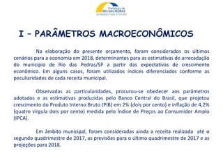 I – PARÂMETROS MACROECONÔMICOS
Na elaboração do presente orçamento, foram considerados os últimos
cenários para a economia em 2018, determinantes para as estimativas de arrecadação
do município de Rio das Pedras/SP a partir das expectativas de crescimento
econômico. Em alguns casos, foram utilizados índices diferenciados conforme as
peculiaridades de cada receita municipal.
Observadas as particularidades, procurou-se obedecer aos parâmetros
adotados e as estimativas produzidas pelo Banco Central do Brasil, que projetou
crescimento do Produto Interno Bruto (PIB) em 2% (dois por cento) e inflação de 4,2%
(quatro vírgula dois por cento) medida pelo Índice de Preços ao Consumidor Amplo
(IPCA).
Em âmbito municipal, foram consideradas ainda a receita realizada até o
segundo quadrimestre de 2017, as previsões para o último quadrimestre de 2017 e as
projeções para 2018.
 