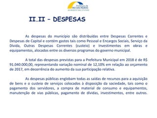 II.II – DESPESAS
As despesas do município são distribuídas entre Despesas Correntes e
Despesas de Capital e contém gastos tais como Pessoal e Encargos Sociais, Serviço da
Dívida, Outras Despesas Correntes (custeio) e Investimentos em obras e
equipamentos, alocados entre os diversos programas do governo municipal.
A total das despesas previstas para a Prefeitura Municipal em 2018 é de R$
91.040.000,00, representando variação nominal de 12,10% em relação ao orçamento
de 2017, em decorrência do aumento da sua participação relativa.
As despesas públicas englobam todas as saídas de recursos para a aquisição
de bens e o custeio de serviços colocados à disposição da sociedade, tais como o
pagamento dos servidores, a compra de material de consumo e equipamentos,
manutenção de vias públicas, pagamento de dívidas, investimentos, entre outros.
 