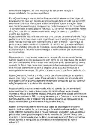 consciência desperta, há uma mudança de atitude em relação à
responsabilidade dos gestores públicos.

Esta Quaresma que vamos iniciar deve se revestir de um caráter especial.
Liturgicamente ela é um período de introspecção. Um período que devemos
nos voltar com mais afinco para a leitura da Bíblia e para a oração. Estes
dois caminhos nos levam a compreender melhor a natureza de nosso Deus
 e compreender a nossa própria natureza. E, se vamos honestamente nestas
direções, concluímos que estamos muito longe de sermos o que Deus
espera que sejamos.
Nossa tendência natural é assumirmos uma postura de autosuficiência. Tudo
podemos e tudo queremos numa espiral que cresce vertiginosamente e que
afeta nossas relações com nosso próximo e com o mundo. Parece que as
pessoas e as coisas só tem importancia na medida em que nos satisfazem.
E ai vem um falso conceito de felicidade. Somos felizes na medida em que
tudo acontece a favor de nossos desejos e necessidades (as vezes falsas
necessidades).

Devemos estar conscientes, no entanto, de que não somos semi-deuses.
Somos frágeis e as leis da natureza bem como as leis espirituais não podem
ser desconsideradas. Precisamos viver de forma a não esquecermos que a
vontade de Deus para nós é que vivamos em harmonia conosco mesmos,
com nossos semelhantes e com o próprio Deus. Esta harmonia não é
conseguida sem esforço, disciplina e abertura para o que Deus pede de nós.

Nesta Quaresma, irmãos e irmãs, somos desafiados a buscar a sabedoria
divina para dirigir nossas vidas. Esta sabedoria precisa ser adquirida para
que nossos atos e palavras tenham um tempero adequado que vai construir
relações pessoais e sociais mais saudáveis.

Nossa diocese precisa ser reavivada, não no sentido de um avivamento
emocional apenas, mas um reavivamento espiritual que faça com que
vivamos a nossa fé de forma integral. Inclusive com uma atitude diferente em
relação ao sofrimento. Não nos esqueçamos que a Quaresma desemboca na
Semana Santa, onde o próprio Filho de Deus assume as nossas dores. É
importante lembrar que não existe Páscoa sem Paixão.

Nosso clero precisa refletir sobre seus votos de ordenação e avaliar o
quanto está sendo fiel às promessas que foram feitas diante de Deus. Até
onde estamos cumprindo com a nossa vocação? Quais tem sido as nossas
prioridades como pastores e pastoras do rebanho de Cristo? Temos sido
ministros e ministras do povo de Deus ou de nós mesmos? Temos avaliado
nossa agenda e adequado às prioridades e necessidades do nosso
rebanho?
 