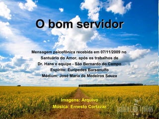 O bom servidorO bom servidor
Mensagem psicofônica recebida em 07/11/2009 no
Santuário do Amor, após os trabalhos de
Dr. Hans e equipe - São Bernardo do Campo
Espírito: Eurípedes Barsanulfo
Médium: José Maria de Medeiros Souza
Imagens: Arquivo
Música: Ernesto Cortazar
 