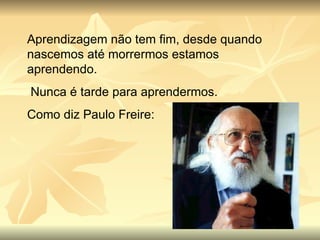 Aprendizagem não tem fim, desde quando nascemos até morrermos estamos aprendendo. Nunca é tarde para aprendermos. Como diz Paulo Freire: 