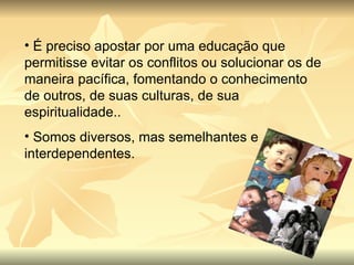 É preciso apostar por uma educação que permitisse evitar os conflitos ou solucionar os de maneira pacífica, fomentando o conhecimento de outros, de suas culturas, de sua espiritualidade.. Somos diversos, mas semelhantes e interdependentes. 