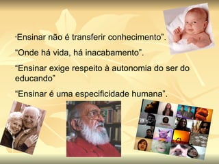 “ Ensinar não é transferir conhecimento”. “ Onde há vida, há inacabamento”. “ Ensinar exige respeito à autonomia do ser do educando” “ Ensinar é uma especificidade humana”. 