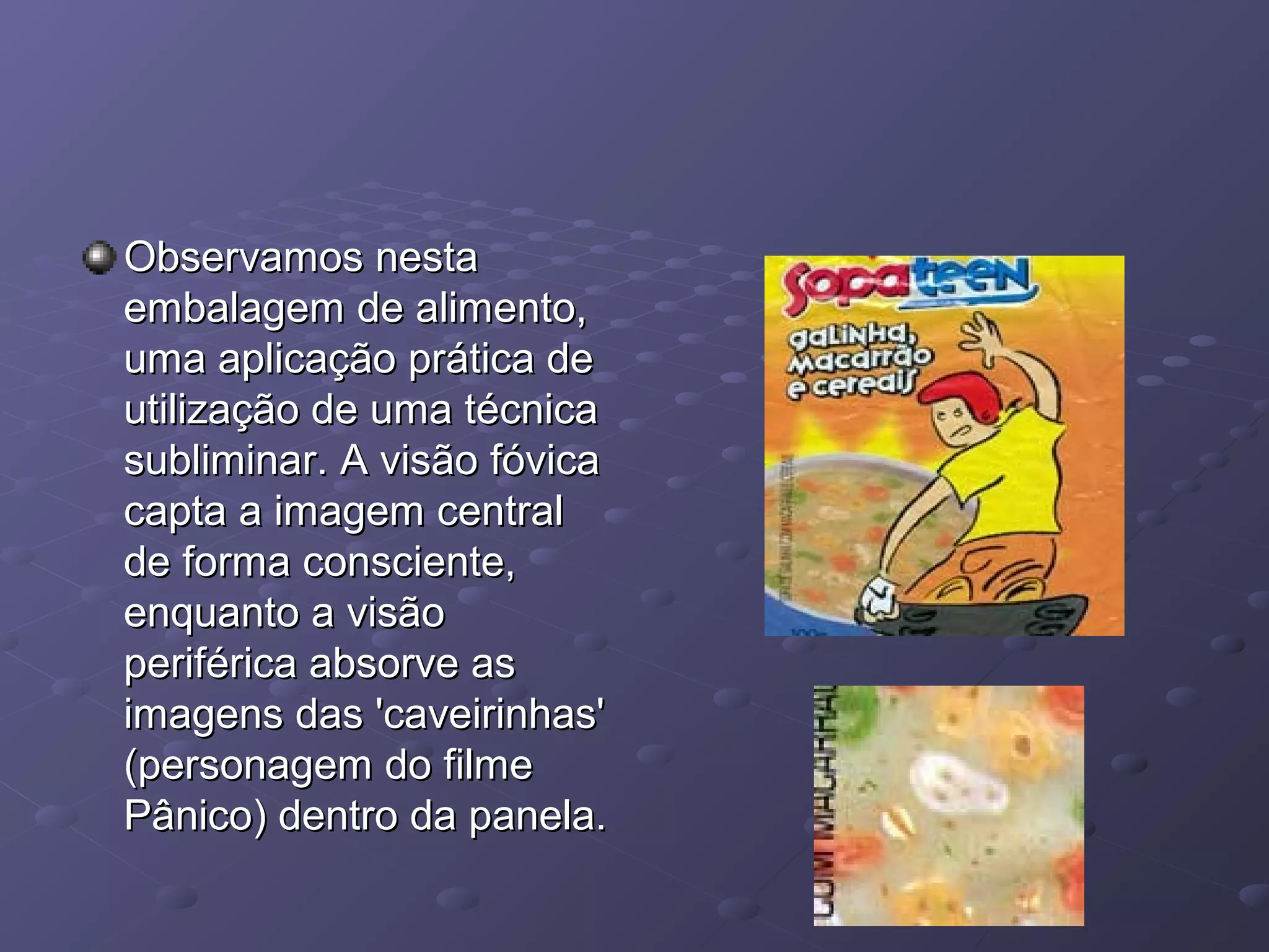 Observamos nesta
embalagem de alimento,
uma aplicação prática de
utilização de uma técnica
subliminar. A visão fóvica
capta a imagem central
de forma consciente,
enquanto a visão
periférica absorve as
imagens das 'caveirinhas'
(personagem do filme
Pânico) dentro da panela.
 