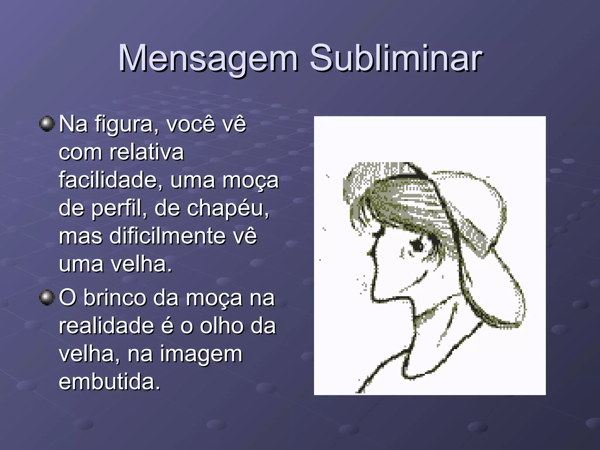 Mensagem Subliminar
Na figura, você vê
com relativa
facilidade, uma moça
de perfil, de chapéu,
mas dificilmente vê
uma velha.
O brinco da moça na
realidade é o olho da
velha, na imagem
embutida.
 