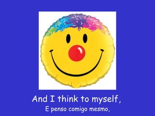 And I think to myself,  E penso comigo mesmo, 