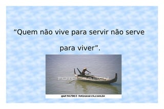 “ Quem não vive para servir não serve para viver”. 