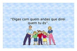 “ Digas com quem andas que direi quem tu és”. 
