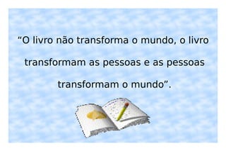 “ O livro não transforma o mundo, o livro transformam as pessoas e as pessoas transformam o mundo”. 