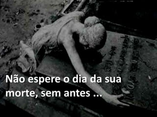 Não espere o dia da sua
morte, sem antes ...
 