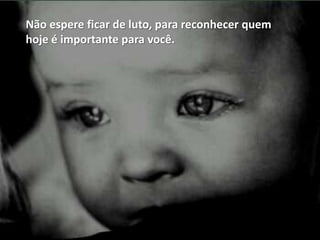 Não espere ficar de luto, para reconhecer quem
hoje é importante para você.
 