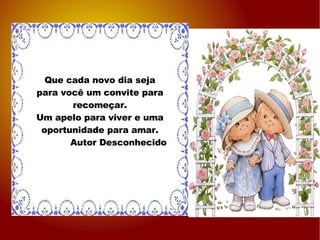 Que cada novo dia seja para você um convite para recomeçar. Um apelo para viver e uma oportunidade para amar. Autor Desconhecido 