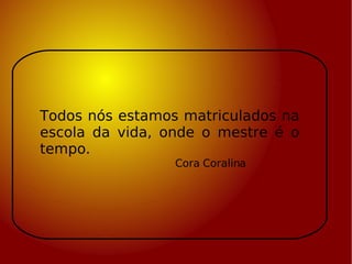 Todos nós estamos matriculados na escola da vida, onde o mestre é o tempo.  Cora Coralina 