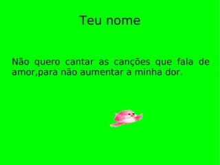 Teu nome Não quero cantar as canções que fala de amor,para não aumentar a minha dor. 