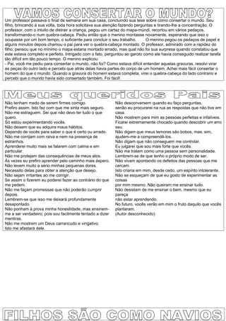 Um professor passava o final de semana em sua casa, concluindo sua tese sobre como consertar o mundo. Seu
filho, brincando à sua volta, toda hora solicitava sua atenção fazendo perguntas e tirando-lhe a concentração. O
professor, com o intuito de distrair a criança, pegou um cartaz do mapa-múndi, recortou em vários pedaços,
transformando-o num quebra-cabeça. Pediu então que o menino montasse novamente, esperando que isso o
ocupasse por um bom tempo, o suficiente para concluir o seu trabalho.       O menino pegou os pedaços de papel e
alguns minutos depois chamou o pai para ver o quebra-cabeça montado. O professor, admirado com a rapidez do
filho, pensou que no mínimo o mapa estaria montado errado, mas qual não foi sua surpresa quando constatou que
este estava completo e perfeito. Intrigado com o fato, perguntou ao garoto como ele havia conseguido realizar tarefa
tão difícil em tão pouco tempo. O menino explicou:
- Pai, você me pediu para consertar o mundo, não foi? Como estava difícil entender aquelas gravuras, resolvi virar
as peças do outro lado e percebi que atrás delas havia partes do corpo de um homem. Achei mais fácil consertar o
homem do que o mundo. Quando a gravura do homem estava completa, virei o quebra-cabeça do lado contrario e
percebi que o mundo havia sido consertado também. Foi fácil!




Não tenham medo de serem firmes comigo.                    Não desconversem quando eu faço perguntas,
Prefiro assim. Isto faz com que me sinta mais seguro.      senão eu procurarei na rua as respostas que não tive em
Não me estraguem. Sei que não devo ter tudo o que          casa.
quero.                                                     Não mostrem para mim as pessoas perfeitas e infalíveis.
Só estou experimentando vocês.                             Ficarei extremamente chocado quando descobrir um erro
Não deixem que eu adquira maus hábitos.                    seu.
Dependo de vocês para saber o que é certo ou errado.       Não digam que meus temores são bobos, mas, sim,
Não me corrijam com raiva e nem na presença de             ajudem-me a compreendê-los.
estranhos.                                                 Não digam que não conseguem me controlar.
Aprenderei muito mais se falarem com calma e em            Eu julgarei que sou mais forte que vocês.
particular.                                                Não me tratem como uma pessoa sem personalidade.
Não me protejam das consequências de meus atos.            Lembrem-se de que tenho o próprio modo de ser.
Às vezes eu prefiro aprender pelo caminho mais áspero.     Não vivam apontando os defeitos das pessoas que me
Não levem muito a sério minhas pequenas dores.             cercam.
Necessito delas para obter a atenção que desejo.           Isto criaria em mim, desde cedo, um espírito intolerante.
Não sejam irritantes ao me corrigir.                       Não se esqueçam de que eu gosto de experimentar as
Se assim o fizerem eu poderei fazer ao contrário do que    coisas
me pedem.                                                  por mim mesmo. Não queiram me ensinar tudo.
Não me façam promessas que não poderão cumprir             Não desistam de me ensinar o bem, mesmo que eu
depois.                                                    pareça
Lembrem-se que isso me deixará profundamente               não estar aprendendo.
desapontado.                                               No futuro, vocês verão em mim o fruto daquilo que vocês
Não ponham à prova minha honestidade, mas ensinem-         plantaram.
me a ser verdadeiro; pois sou facilmente tentado a dizer   (Autor desconhecido)
mentiras.
Não me mostrem um Deus carrancudo e vingativo.
Isto me afastará dele.
 