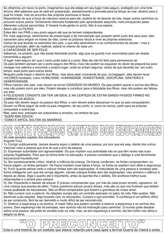 Ao olharmos um navio no porto, imaginamos que ele esteja em seu lugar mais seguro, protegido por uma forte
âncora. Mal sabemos que ali está em preparação, abastecimento e provisão para se lançar ao mar, destino para o
qual foi criado, indo ao encontro das próprias aventuras e riscos.
Dependendo do que a força da natureza reserva para ele, poderá ter de desviar da rota, traçar outros caminhos ou
procurar outros portos. Certamente retornará fortalecido pelo aprendizado adquirido, mais enriquecido pelas
diferentes culturas percorridas. E haverá muita gente no porto, feliz à sua espera.
Assim são os FILHOS.
Estes têm nos PAIS o seu porto seguro até que se tornem independentes.
Por mais segurança, sentimentos de preservação e de manutenção que possam sentir junto dos seus pais, eles
nasceram para singrar os mares da vida, correr os próprios riscos e viver as próprias aventuras.
Certos de que levarão os exemplos dos pais, o que eles aprenderam e os conhecimentos da escola – mas a
principal provisão, além da material, estará no interior de cada um:
A CAPACIDADE DE SER FELIZ.
Sabemos, no entanto, que não existe felicidade pronta, algo que se guarda num esconderijo para ser doada,
transmitida a alguém.
O lugar mais seguro em que o navio pode estar é o porto. Mas ele não foi feito para permanecer ali.
Os pais também pensam ser o porto seguro dos filhos, mas não podem se esquecer do dever de prepará-los para
navegar mar adentro e encontrar o próprio lugar, onde se sintam seguros, certos de que deverão ser, em outro
tempo, esse porto para outros seres.
Ninguém pode traçar o destino dos filhos, mas deve estar consciente de que, na bagagem, eles devem levar
VALORES herdados, como HUMILDADE, HUMANIDADE, HONESTIDADE, DISCIPLINA, GRATIDÃO E
GENEROSIDADE.
Filhos nascem dos pais, mas devem se tornar CIDADÃOS DO MUNDO. Os pais podem querer o sorriso dos filhos,
mas não podem sorrir por eles. Podem desejar e contribuir para a felicidade dos filhos, mas não podem ser felizes
por eles.
A FELICIDADE CONSISTE EM TER UM IDEAL E NA CERTEZA DE ESTAR DANDO PASSOS FIRMES NO
CAMINHO DA BUSCA.
Os pais não devem seguir os passos dos filhos. e nem devem estes descansar no que os pais conquistaram.
Devem os filhos seguir de onde os pais chegaram, de seu porto, e, como os navios, partir para as próprias
conquistas e aventuras.
Mas, para isso, precisam ser preparados e amados, na certeza de que
“QUEM AMA EDUCA”.
“COMO É DIFÍCIL SOLTAR AS AMARRAS




Os sete pecados capitais dos educadores
Augusto Cury
1)- Corrigir publicamente: Jamais deveria expor o defeito de uma pessoa, por pior que ela seja, diante dos outros.
Valorizar mais a pessoa que erra do que o erro da pessoa.
2)- Expressar autoridade com agressividade: Os que impõem sua autoridade são os que têm receio das suas
próprias fragilidades. Para que se tenha êxito na educação, é preciso considerar que o diálogo é uma ferramenta
educacional insubstituível.
3)- Ser excessivamente crítico: obstruir a infância da criança. Os fracos condenam, os fortes compreendem, os
fracos julgam, os fortes perdoam. Os fracos impõem suas ideias à força, os fortes as expõem com afeto e segurança.
4)- Punir quando estiver irado e colocar limites sem dar explicações: A maturidade de uma pessoa é revelada pela
forma inteligente com que ela corrige alguém. Jamais coloque limites sem dar explicações. Use primeiro o silêncio e
depois as ideias. Diga o quanto ele é importante, antes de apontar-lhe o defeito. Ele acolherá melhor suas
observações e o amará para sempre.
5)- Ser impaciente e desistir de educar: É preciso compreender que, por trás de cada jovem arredio, agressivo, há
uma criança que precisa de afeto. Todos queremos educar jovens dóceis, mas são os que nos frustram que testam
nossa qualidade de educadores. São os filhos complicados que testam a grandeza do nosso amor.
6)- Não cumprir com a palavra. As relações sociais são um contrato assinado no palco da vida. Não quebre. Não
dissimule suas reações. Seja honesto com os educandos. Cumpra o que prometer. A confiança é um edifício difícil
de ser construído, fácil de ser demolido e muito difícil de ser reconstruído.
7)- Destruir a esperança e os sonhos. A maior falha que podem cometer é destruir a esperança e os sonhos dos
jovens. Sem esperança não há estradas, sem sonhos não há motivação para caminhar. O mundo pode desabar
sobre uma pessoa, ela pode ter perdido tudo na vida, mas, se tem esperança e sonhos, ela tem brilho nos olhos e
alegria na alma.




Esta é uma história de um soldado que estava voltando para casa após a terrível Guerra do Vietnã e antes
 