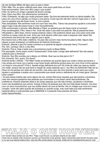 de sair da Base Militar ele ligou para os pais e disse:
Filho: Mãe, Pai, eu estou voltando para casa, mas quero pedir-lhes um favor.
Pais emocionados: Claro meu filho, peça o que quiser!
Filho: Eu tenho um amigo e gostaria de levá-lo comigo.
Pais: Claro meu filho, nós adoraríamos conhecê-lo!
Filho: Entretanto, há algo que vocês precisam saber. Ele fora terrivelmente ferido na última batalha. Ele
pisou em uma mina e perdeu um braço e uma perna. O pior que ele não tem nenhum lugar para ir, e por
isso eu gostaria que ele fosse morar aí com a gente.
Pais assustados: Nós sentimos muito em ouvir isso meu filho. Talvez nós possamos ajudá-lo a encontrar
algum lugar onde ele possa morar e viver tranquilamente.
Filho emocionado e nervoso: Não Mamãe e Papai, eu gostaria que ele fosse morar aí conosco!
Pais constrangidos: Filho, disse o Pai. Você não sabe o que está nos pedindo. Nós já passamos tanta
dificuldade e, além disso, temos nossas próprias vidas e não podemos deixar que uma coisa como esta
interfira no nosso modo de viver. Acho que você deveria voltar para casa e esquecer este rapaz! Ele
encontrará uma forma de viver e alguém que o ajude.....
Na mesma hora o filho bate o telefone. Os pais não ouviram mais nenhuma palavra dele. Alguns dias
depois os pais receberam um telefonema do Exército Americano.
Exército: (atende o pai) Por acaso conhece ou é parente de alguém chamado Henry Thrumam?
Pai. Sim, conheço. Ele é o meu filho.
Exército: Pois é. Hoje a tarde nos o encontramos morto na Base Militar.
Pai assustado: Como assim morto? Assassinado? Onde está o amigo dele deficiente? Ele não estava
voltando para a América?
Exército: Seu filho suicidou-se e deixou um bilhete. Quer que eu leia para o Sr.?
Pai chorando: Sim, quero. Por favor!!
Exército lendo o bilhete: “ Pai! Mãe! Vocês se lembram de quando liguei pra vocês e disse que levaria o
meu amigo pra morar com a gente e que havia ficado deficiente porque pisou em uma mina e tinha apenas
um braço e uma perna!!? Pois é. Aquele amigo deficiente era eu!!! Ao invés de voltar pra casa eu resolvi
me matar, porque não sei qual seria a reação de vocês sabendo que o seu filho era deficiente!! Não sei se
Deus irá me perdoar por esse ato de suicídio, mas estou aqui de cima rezando e peço para que vocês
ajudem a sociedade a acabar com o preconceito que existe contra o deficiente de um modo geral. Sempre
amei vocês!! ”
 Os pais desse história são como alguns de nós. Acham fácil amar aqueles que são bonitos e divertidos,
mas nem sempre gostamos das pessoas que incomodam e nos fazem sentir desconfortáveis. De
preferência, ficamos distantes desta e de outras pessoas que não são bonitas, saudáveis e divertidas,
como nós acreditamos que somos. Graças à Deus há pessoas que não nos trata desta maneira, nos ama
com um amor incondicional, que nos acolhe dentro de uma só família. Há um milagre que mora em nosso
coração. Você não sabe quando ele acontece ou quando surge, mas você sabe que este sentimento
especial aflora e você percebe que a AMIZADE é o presente mais precioso de Deus.
(autor desconhecido)




Um homem dizia sempre ao seu filho: “Haja o que houver, eu sempre estarei ao seu lado”.
Certo dia na cidade onde moravam ocorreu um terremoto muito grande. Após o terremoto este homem foi para casa
e viu que sua esposa estava bem, mas seu filho ainda estava na escola, então ele foi imediatamente para lá, mas
 