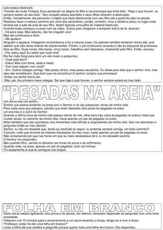 tudo estava destruído.
Tomado de muita Tristeza, ficou pensando na alegria do filho e na promessa que tinha feito: “Haja o que houver, eu
sempre estarei ao seu lado”. Seu coração estava apertado e seus olhos olhavam a destruição.
Então, mentalmente, ele percorreu o trajeto que fazia diariamente com seu filho até a porta da sala na escola.
Resolveu fazer o mesmo caminho por cima dos escombros: portão, corredor, virou a direita e parou no lugar onde
deveria ser a sala de aula de seu filho. Nada! Apenas uma pilha de material destruído.
Inconformado começou a cavar com as mãos. Outros pais chegaram e tentaram tirá-lo de lá, dizendo:
- Vá para casa. Não adianta, não há ninguém vivo!
Mas ele continuava e dizia:
- Me ajudem!
Ninguém o ajudava. Chegaram os bombeiros e foi a mesma coisa. Os policiais também tentaram tirá-lo dali, pois
sabiam que não havia chance de sobreviventes. Porém, o pai continuava cavando e não se esquecia da promessa
feita ao filho. Duas horas, três horas, cinco horas, trabalhou sem descanso, chamando pelo filho. Então, escutou:
- Pai, estou aqui! Eu sabia que você viria!
Ele fez mais força para abrir um vão maior e perguntou:
- Você está bem?
- Estou! Mas com fome, sede e medo.
- Tem mais alguém com você?
- Sim. Outros colegas comigo. Não posso vê-los, mas posso escutá-los. Eu disse para eles que o senhor viria, mas
eles não acreditaram. Que bom que me encontrou! O senhor cumpriu sua promessa!
-Então vou tentar tirá-lo daí.
-Não, pai, tire primeiro meus colegas. Sei que haja o que houver, o senhor sempre estará ao meu lado.




Um dia eu tive um sonho...
Sonhei que estava andando na praia com o Senhor e no céu passavam cenas da minha vida.
Para cada cena que passava, percebi que eram deixados dois pares de pegadas na areia:
um era meu e o outro do Senhor.
Quando a última cena da minha vida passou diante de nós, olhei para trás, para as pegadas na areia,e notei que
muitas vezes, no caminho da minha vida, havia apenas um par de pegadas na areia.
Notei também que isso aconteceu nos momentos mais difíceis e angustiantes da minha vida. Isso me aborreceu e
perguntei então ao meu Senhor:
Senhor, tu não me disseste que, tendo eu resolvido te seguir, tu andarias sempre comigo, em todo caminho?
Contudo, notei que durante as maiores tribulações do meu viver, havia apenas um par de pegadas na areia.
Não compreendo por que nas horas em que eu mais necessitava de ti, tu me deixaste sozinho.
O Senhor me respondeu:
Meu querido filho. Jamais te deixaria nas horas da prova e do sofrimento.
Quando viste, na areia, apenas um par de pegadas, eram as minhas.
Foi exatamente aí que te carreguei nos braços.




Certo dia eu estava aplicando uma prova e os alunos, em silêncio, tentavam responder as perguntas com uma certa
ansiedade.
Faltavam uns 15 minutos para o encerramento e um aluno levantou o braço, dirigiu-se a mim e disse:
"Professor, pode me dar uma folha em branco?"
Levei a folha até sua carteira e perguntei porque queria mais uma folha em branco. Ele respondeu:
 