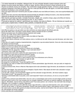 " Eu tentei responder as questões, rabisquei tudo, fiz uma confusão danada e queria começar outra vez".
Apesar do pouco tempo que faltava, confiei no rapaz, dei-lhe a folha em branco e fiquei torcendo por ele.
Aquela sua atitude causou-me simpatia. Hoje, lembrando aquele episódio simples, comecei a pensar quantas
pessoas receberam uma folha em branco, que foi a vida que DEUS lhe deu até agora, e só têm feito rabiscos,
tentativas frustradas e uma confusão danada...
Acho que agora seria bom momento para se pedir a DEUS uma nova folha em branco, uma nova oportunidade para
ser feliz.
Assim como tirar uma boa nota depende exclusivamente da atenção e esforço do aluno, uma vida boa também
depende da atenção que demos aos ensinamentos do Mestre.
Não importa qual seja sua idade, condição financeira, religião, etc. Levante o braço, peça uma folha em branco,
passe sua vida a limpo. Não se preocupe em tirar 10, ser o melhor.
Preocupe-se apenas em aplicar o aprendizado que recebeu nas aulas do Mestre. Ele se interessa por aquele que
pede ajuda e repete toda a "matéria" dada, portanto, só depende de você.




Uma filha se queixou a seu pai sobre sua vida e de como as coisas estavam tão difíceis para ela.
Ela já não sabia mais o que fazer e queria desistir. Estava cansada de lutar e combater.
Parecia que assim que um problema estava resolvido outro surgia.
Seu pai, um "chef", levou-a até a cozinha dele.
Encheu três panelas com água e colocou cada uma delas em fogo alto.
Logo as panelas começaram a ferver.
Em uma ele colocou cenouras, em outra colocou ovos e, na última pó de café. Deixou que tudo fervesse, sem dizer uma
palavra.
A filha deu um suspiro e esperou impacientemente, imaginando o que ele estaria fazendo. Cerca de vinte minutos depois,
ele apagou as bocas de gás.
Pescou as cenouras e as colocou em uma tigela.
Retirou os ovos e os colocou em uma tigela.
Então pegou o café com uma concha e o colocou em uma tigela.
Virando-se para ela, perguntou: "Querida, o que você está vendo? "
"Cenouras, ovos e café" ela respondeu.
Ele a trouxe para mais perto e pediu-lhe para experimentar as cenouras.
Ela obedeceu e notou que as cenouras estavam macias.
Ele, então, pediu-lhe que pegasse um ovo e o quebrasse.
Ela obedeceu e depois de retirar a casca verificou que o ovo endurecera com a fervura.
Finalmente, ele lhe pediu que tomasse um gole do café.
Ela sorriu ao provar seu aroma delicioso.
Ela perguntou humildemente: "O que isto significa pai? "
Ele explicou que cada um deles havia enfrentado a mesma adversidade, água fervendo, mas que cada um reagira de
maneira diferente.
A cenoura entrara forte, firme e inflexível. Mas depois de ter sido submetida à água fervendo, ela amolecera e se tornara
frágil.
Os ovos eram frágeis. Sua casca fina havia protegido o líquido interior. Mas depois de terem sido colocados na água
fervendo, seu interior se tornou mais rijo.
O pó de café, contudo, era incomparável. Depois que fora colocado na água fervente , ele havia mudado a água.
"Qual deles é você? " ele perguntou a sua filha.
"Quando a adversidade bate a sua porta, como você responde? Você é uma cenoura, um ovo ou um pó de café? "
 E você?
Você é como a cenoura que parece forte, mas com a dor e a adversidade você murcha e se torna frágil e perde sua força?
Será que você é como o ovo, que começa com um coração maleável? Você teria um espírito maleável, mas depois de
alguma dificuldade, você se tornou mais difícil e duro? Sua casca parece ser a mesma, mas você está mais amargo e
obstinado, com o coração e o espírito, inflexíveis?
Ou será que você é como o pó de café? Ele muda a água fervente, a coisa que está trazendo a dor, para conseguir o
máximo de seu sabor, a 100 graus centígrados. Quanto mais quente estiver a água, mais gostoso se torna o café.
Se você é como o pó de café, quando as coisas se tornam piores, você se torna melhor e faz com que as coisas em torno
de você também se tornem melhores.
Como você lida com a adversidade?
 