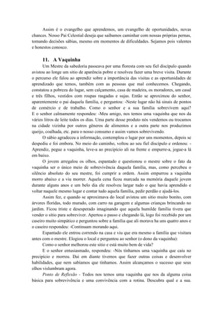 Assim é o evangelho que aprendemos, um evangelho de oportunidades, novas
chances. Nosso Pai Celestial deseja que saibamos caminhar com nossas próprias pernas,
tomando decisões sábias, mesmo em momentos de dificuldades. Sejamos pois valentes
e honestos conosco.
11. A Vaquinha
Um Mestre da sabedoria passeava por uma floresta com seu fiel discípulo quando
avistou ao longe um sitio de aparência pobre e resolveu fazer uma breve visita. Durante
o percurso ele falou ao aprendiz sobre a importância das visitas e as oportunidades de
aprendizado que temos, também com as pessoas que mal conhecemos. Chegando,
constatou a pobreza do lugar, sem calçamento, casa de madeira, os moradores, um casal
e três filhos, vestidos com roupas rasgadas e sujas. Então se aproximou do senhor,
aparentemente o pai daquela família, e perguntou: -Neste lugar não há sinais de pontos
de comércio e de trabalho. Como o senhor e a sua família sobrevivem aqui?
E o senhor calmamente respondeu: -Meu amigo, nos temos uma vaquinha que nos da
vários litros de leite todos os dias. Uma parte desse produto nós vendemos ou trocamos
na cidade vizinha por outros gêneros de alimentos e a outra parte nos produzimos
queijo, coalhada, etc. para o nosso consumo e assim vamos sobrevivendo.
O sábio agradeceu a informação, contemplou o lugar por uns momentos, depois se
despediu e foi embora. No meio do caminho, voltou ao seu fiel discípulo e ordenou: -
Aprendiz, pegue a vaquinha, leve-a ao precipício ali na frente e empurre-a, jogue-a lá
em baixo.
O jovem arregalou os olhos, espantado e questionou o mestre sobre o fato da
vaquinha ser o único meio de sobrevivência daquela família, mas, como percebeu o
silêncio absoluto do seu mestre, foi cumprir a ordem. Assim empurrou a vaquinha
morro abaixo e a viu morrer. Aquela cena ficou marcada na memória daquele jovem
durante alguns anos e um belo dia ele resolveu largar tudo o que havia aprendido e
voltar naquele mesmo lugar e contar tudo aquela família, pedir perdão e ajudá-los.
Assim fez, e quando se aproximava do local avistou um sitio muito bonito, com
árvores floridas, todo murado, com carro na garagem e algumas crianças brincando no
jardim. Ficou triste e desesperado imaginando que aquela humilde família tivera que
vender o sítio para sobreviver. Apertou o passo e chegando lá, logo foi recebido por um
caseiro muito simpático e perguntou sobre a família que ali morava ha uns quatro anos e
o caseiro respondeu: -Continuam morando aqui.
Espantado ele entrou correndo na casa e viu que era mesmo a família que visitara
antes com o mestre. Elogiou o local e perguntou ao senhor (o dono da vaquinha):
Como o senhor melhorou este sitio e está muito bem de vida?
E o senhor entusiasmado, respondeu: -Nós tínhamos uma vaquinha que caiu no
precipício e morreu. Dai em diante tivemos que fazer outras coisas e desenvolver
habilidades, que nem sabíamos que tínhamos. Assim alcançamos o sucesso que seus
olhos vislumbram agora.
Ponto de Reflexão - Todos nos temos uma vaquinha que nos da alguma coisa
básica para sobrevivência e uma convivência com a rotina. Descubra qual e a sua.
 