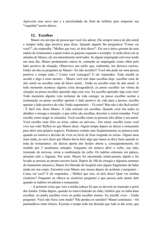 Aproveite esse novo ano e a proximidade do final do milênio para empurrar sua
"vaquinha" morro abaixo.
12. Escolhas
Mauro era um tipo de pessoa que você iria adorar. Ele sempre estava de alto astral
e sempre tinha algo positivo para dizer. Quando alguém lhe perguntava "Como vai
você?", ele respondia: "Melhor que isso, só dois disso!". Ele era o único gerente de uma
cadeia de restaurantes a quem todos os garçons seguiam o exemplo. A razão disso era as
atitudes de Mauro; ele era naturalmente motivador. Se algum empregado estivesse tendo
um mau dia, Mauro prontamente estava lá, contando ao empregado como olhar pelo
lado positivo da situação. Observava seu estilo que, realmente, me deixava curioso.
Então um dia eu perguntei ao Mauro:- Eu não acredito!! Você não pode ser uma pessoa
positiva o tempo todo...? Como você consegue? E ele respondeu: Toda manhã eu
acordo e digo a mim mesmo: - Mauro você tem duas escolhas hoje: escolher estar de
alto astral ou escolher estar de baixo astral... Então eu escolho estar de alto astral. A
todo momento acontece alguma coisa desagradável; eu posso escolher ser vítima da
situação ou posso escolher aprender algo com isso. Eu escolho aprender algo com isso!
Todo momento alguém vem reclamar da vida comigo; eu posso escolher aceitar a
reclamação ou posso escolher apontar o lado positivo da vida para a pessoa. escolho
apontar o lado positivo da vida. Então argumentei: - Tá certo! Mas não é tão fácil assim!
- É fácil sim, disse Mauro. A vida consiste em escolhas. Quando você tira todos os
detalhes e enxuga a situação, o que sobra são escolhas, decisões a serem tomadas. Você
escolhe como reagir as situações. Você escolhe como as pessoas irão afetar o seu astral.
Você escolhe estar feliz ou triste, calmo ou nervoso... Em suma: escolhe como você
vive sua vida! Refleti no que Mauro disse. Algum tempo depois eu deixei o restaurante
para abrir meu próprio negócio. Perdemos contato mas freqüentemente eu pensava nele
quando eu tomava a decisão de viver ao invés de ficar reagindo às coisas. Alguns anos
mais tarde, eu ouvi dizer que Mauro havia feito algo que nunca se deve fazer quando se
trata de restaurantes: ele deixou aporta dos fundos aberta e, conseqüentemente, foi
rendido por 3 assaltantes armados. Enquanto ele tentava abrir o cofre, sua mão,
tremendo de nervoso, errou a combinação do cofre. Os ladrões entraram em pânico,
atiraram nele e fugiram. Por sorte, Mauro foi encontrado relativamente rápido e foi
levado as pressas ao pronto-socorro local. Depois de 18h de cirurgia e algumas semanas
de tratamento intensivo, Mauro foi liberado do hospital com alguns fragmentos de balas
ainda em seu corpo. Encontrei com Mauro seis meses depois do acidente e perguntei: -
Como vai você? E ele respondeu: - Melhor que isso, só dois disso! Quer ver minhas
cicatrizes? Enquanto eu olhava as cicatrizes perguntei o que passou pela mente dele
quando os ladrões invadiram o restaurante.
- A primeira coisa que veio a minha cabeça foi que eu deveria ter trancado a porta
dos fundos. Então depois, quando eu estava baleado no chão, lembrei que eu tinha duas
escolhas: eu podia escolher viver ou podia escolher morrer. Eu escolhi viver. - Então
perguntei: Você não ficou com medo? Não perdeu os sentidos? Mauro continuou: - Os
paramédicos eram ótimos. Ficaram o tempo todo me dizendo que tudo ia dar certo, que
 