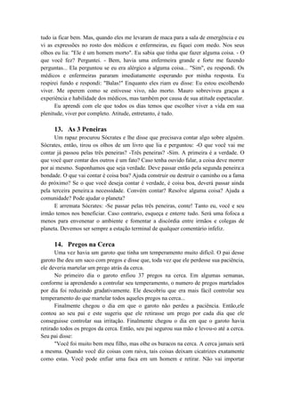 tudo ia ficar bem. Mas, quando eles me levaram de maca para a sala de emergência e eu
vi as expressões no rosto dos médicos e enfermeiras, eu fiquei com medo. Nos seus
olhos eu lia: "Ele é um homem morto". Eu sabia que tinha que fazer alguma coisa. - O
que você fez? Perguntei. - Bem, havia uma enfermeira grande e forte me fazendo
perguntas... Ela perguntou se eu era alérgico a alguma coisa... "Sim", eu respondi. Os
médicos e enfermeiras pararam imediatamente esperando por minha resposta. Eu
respirei fundo e respondi: "Balas!" Enquanto eles riam eu disse: Eu estou escolhendo
viver. Me operem como se estivesse vivo, não morto. Mauro sobreviveu graças a
experiência e habilidade dos médicos, mas também por causa de sua atitude espetacular.
Eu aprendi com ele que todos os dias temos que escolher viver a vida em sua
plenitude, viver por completo. Atitude, entretanto, é tudo.
13. As 3 Peneiras
Um rapaz procurou Sócrates e lhe disse que precisava contar algo sobre alguém.
Sócrates, então, tirou os olhos de um livro que lia e perguntou: -O que você vai me
contar já passou pelas três peneiras? -Três peneiras? -Sim. A primeira é a verdade. O
que você quer contar dos outros é um fato? Caso tenha ouvido falar, a coisa deve morrer
por ai mesmo. Suponhamos que seja verdade. Deve passar então pela segunda peneira:a
bondade. O que vai contar é coisa boa? Ajuda construir ou destruir o caminho ou a fama
do próximo? Se o que você deseja contar é verdade, é coisa boa, deverá passar ainda
pela terceira peneira:a necessidade. Convém contar? Resolve alguma coisa? Ajuda a
comunidade? Pode ajudar o planeta?
E arremata Sócrates: -Se passar pelas três peneiras, conte! Tanto eu, você e seu
irmão temos nos beneficiar. Caso contrario, esqueça e enterre tudo. Será uma fofoca a
menos para envenenar o ambiente e fomentar a discórdia entre irmãos e colegas de
planeta. Devemos ser sempre a estação terminal de qualquer comentário infeliz.
14. Pregos na Cerca
Uma vez havia um garoto que tinha um temperamento muito difícil. O pai desse
garoto lhe deu um saco com pregos e disse que, toda vez que ele perdesse sua paciência,
ele deveria martelar um prego atrás da cerca.
No primeiro dia o garoto enfiou 37 pregos na cerca. Em algumas semanas,
conforme ia aprendendo a controlar seu temperamento, o numero de pregos martelados
por dia foi reduzindo gradativamente. Ele descobriu que era mais fácil controlar seu
temperamento do que martelar todos aqueles pregos na cerca...
Finalmente chegou o dia em que o garoto não perdeu a paciência. Então,ele
contou ao seu pai e este sugeriu que ele retirasse um prego por cada dia que ele
conseguisse controlar sua irritação. Finalmente chegou o dia em que o garoto havia
retirado todos os pregos da cerca. Então, seu pai segurou sua mão e levou-o até a cerca.
Seu pai disse:
"Você foi muito bem meu filho, mas olhe os buracos na cerca. A cerca jamais será
a mesma. Quando você diz coisas com raiva, tais coisas deixam cicatrizes exatamente
como estas. Você pode enfiar uma faca em um homem e retirar. Não vai importar
 