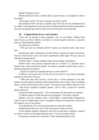 Quanto? Perguntou Jesus.
Satanás olhou para Jesus e zombou dele: eu quero todas as suas lágrimas e todo o
seu sangue.
"Jesus pagou o preço. Ele levou a gaiola e nos abriu a porta."
Que possamos fazer com que o sacrifício que Cristo fez por nós realmente possa
ser válido, e que busquemos levar uma vida de retidão para dessa maneira expressarmos
um pouco da gratidão que sentimos pelo seu sofrimento pelos nossos pecados
16. A importância de ser você mesmo!
"Certo dia, um guerreiro muito orgulhoso, veio ver seu Mestre. Embora fosse
muito famoso, ao olhar o Mestre, sua beleza e o encanto daquele momento, o guerreiro
sentiu-se repentinamente inferior.
Ele então disse ao Mestre:
- "Pôr que estou me sentindo inferior? Apenas um momento atrás, tudo estava
bem.
Quando aqui entrei, subitamente me senti inferior e jamais me sentira assim antes.
Encarei a morte muitas vezes, mas nunca experimentei medo algum. Pôr que estou me
sentindo assustado agora?"
O Mestre falou: - "Espere. Quando todos tiverem partido, responderei."
Durante todo o dia, pessoas chegavam para ver o Mestre, e o guerreiro estava
ficando mais e mais cansado de esperar. Ao anoitecer, quando o quarto estava vazio, o
guerreiro perguntou novamente:
- "Agora você pode me responder pôr que me sinto inferior?"
O Mestre o levou para fora. Era um noite de lua cheia e a lua estava justamente
surgindo no horizonte. Ele disse:
- "Olhe para estas duas árvores: a árvore alta e a árvore pequena ao seu lado.
Ambas estiveram juntas ao lado de minha janela durante anos e nunca. Houve problema
algum. A árvore menor jamais disse à maior: " Pôr que me sinto inferior diante de você?
"Esta árvore é pequena e aquela é grande - este é o fato, e nunca ouvi sussurro
algum sobre isso."
O guerreiro então argumentou: - "Isto se dá porque elas não podem se comparar."
E o Mestre replicou: Então não precisa me perguntar. Você sabe a resposta.
Quando você não compara, toda a inferioridade e superioridade desaparecem.
Você é o que é e simplesmente existe. Um pequeno arbusto ou uma grande e alta árvore,
não importa, você é você mesmo.
Uma folhinha da relva é tão necessária quanto a maior das estrelas.
Simplesmente olhe à sua volta. Tudo é necessário e tudo se encaixa.
É uma unidade orgânica: ninguém é mais alto ou mais baixo, ninguém é superior
ou inferior. Cada um é incomparavelmente único. Você é necessário e basta.
Na natureza, tamanho não é diferença. Tudo é expressão igual de vida.
 