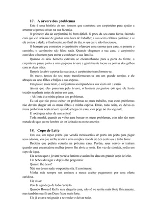 17. A árvore dos problemas
Esta é uma história de um homem que contratou um carpinteiro para ajudar a
arrumar algumas coisas na sua fazenda.
O primeiro dia do carpinteiro foi bem difícil. O pneu da seu carro furou, fazendo
com que ele deixasse de ganhar uma hora de trabalho; a sua serra elétrica quebrou; e aí
ele cortou o dedo; e finalmente, no final do dia, o seu carro não funcionou.
O homem que contratou o carpinteiro ofereceu uma carona para casa, e perante o
caminho, o carpinteiro não falou nada. Quando chegaram a sua casa, o carpinteiro
convidou o homem para entrar e conhecer a sua família.
Quando os dois homens estavam se encaminhando para a porta da frente, o
carpinteiro parou junto a uma pequena árvore e gentilmente tocou as pontas dos galhos
com as duas mãos.
Depois de abrir a porta da sua casa, o carpinteiro transformou-se.
Os traços tensos do seu rosto transformaram-se em um grande sorriso, e ele
abraçou os seus filhos e beijou a sua esposa..
Um pouco mais tarde, o carpinteiro acompanhou a sua visita até o carro.
Assim que eles passaram pela árvore, o homem perguntou pôr que ele havia
tocado na planta antes de entrar em casa.
- Ah! esta é a minha planta dos problemas.
Eu sei que não posso evitar ter problemas no meu trabalho, mas estes problemas
não devem chegar até os meus filhos e minha esposa. Então, toda noite, eu deixo os
meus problemas nesta árvore quando chego em casa, e os pego no dia seguinte.
E você quer saber de uma coisa?
Toda manhã, quando eu volto para buscar os meus problemas, eles não são nem
metade do que eu me lembro de ter deixado na noite anterior.
18. Copo de Leite
Um dia, um rapaz pobre que vendia mercadorias de porta em porta para pagar
seus estudos, viu que só lhe restava uma simples moeda de dez centavos e tinha fome.
Decidiu que pediria comida na próxima casa. Porém, seus nervos o traíram
quando uma encantadora mulher jovem lhe abriu a porta. Em vez de comida, pediu um
copo de água.
Ela achou que o jovem parecia faminto e assim lhe deu um grande copo de leite.
Ele bebeu devagar e depois lhe perguntou:
Quanto lhe devo?
Não me deves nada -respondeu ela. E continuou:
Minha mãe sempre nos ensinou a nunca aceitar pagamento por uma oferta
caridosa.
Ele disse:
Pois te agradeço de todo coração.
Quando Howard Kelly saiu daquela casa, não só se sentiu mais forte fisicamente,
mas também sua fé em Deus ficou mais forte.
Ele já estava resignado a se render e deixar tudo.
 