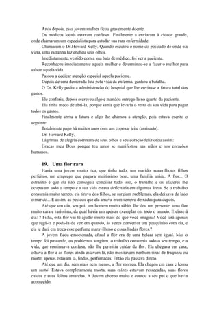 Anos depois, essa jovem mulher ficou gravemente doente.
Os médicos locais estavam confusos. Finalmente a enviaram à cidade grande,
onde chamaram um especialista para estudar sua rara enfermidade.
Chamaram o Dr.Howard Kelly. Quando escutou o nome do povoado de onde ela
viera, uma estranha luz encheu seus olhos.
Imediatamente, vestido com a sua bata de médico, foi ver a paciente.
Reconheceu imediatamente aquela mulher e determinou-se a fazer o melhor para
salvar aquela vida.
Passou a dedicar atenção especial aquela paciente.
Depois de uma demorada luta pela vida da enferma, ganhou a batalha.
O Dr. Kelly pediu a administração do hospital que lhe enviasse a fatura total dos
gastos.
Ele conferiu, depois escreveu algo e mandou entrega-la no quarto da paciente.
Ela tinha medo de abri-la, porque sabia que levaria o resto da sua vida para pagar
todos os gastos.
Finalmente abriu a fatura e algo lhe chamou a atenção, pois estava escrito o
seguinte:
Totalmente pago há muitos anos com um copo de leite (assinado).
Dr. Howard Kelly.
Lágrimas de alegria correram de seus olhos e seu coração feliz orou assim:
Graças meu Deus porque teu amor se manifestou nas mãos e nos corações
humanos.
19. Uma flor rara
Havia uma jovem muito rica, que tinha tudo: um marido maravilhoso, filhos
perfeitos, um emprego que pagava muitíssimo bem, uma família unida. A flor... O
estranho é que ela não conseguia conciliar tudo isso, o trabalho e os afazeres lhe
ocupavam todo o tempo e a sua vida estava deficitária em algumas áreas. Se o trabalho
consumia muito tempo, ela tirava dos filhos, se surgiam problemas, ela deixava de lado
o marido... E assim, as pessoas que ela amava eram sempre deixadas para depois,
Até que um dia, seu pai, um homem muito sábio, lhe deu um presente: uma flor
muito cara e raríssima, da qual havia um apenas exemplar em todo o mundo. E disse à
ela: ? Filha, esta flor vai te ajudar muito mais do que você imagina! Você terá apenas
que regá-la e podá-la de vez em quando, ás vezes conversar um pouquinho com ela, e
ela te dará em troca esse perfume maravilhoso e essas lindas flores.?
A jovem ficou emocionada, afinal a flor era de uma beleza sem igual. Mas o
tempo foi passando, os problemas surgiam, o trabalho consumia todo o seu tempo, e a
vida, que continuava confusa, não lhe permitia cuidar da flor. Ela chegava em casa,
olhava a flor e as flores ainda estavam lá, não mostravam nenhum sinal de fraqueza ou
morte, apenas estavam lá, lindas, perfumadas. Então ela passava direto.
Até que um dia, sem mais nem menos, a flor morreu. Ela chegou em casa e levou
um susto! Estava completamente morta, suas raízes estavam ressecadas, suas flores
caídas e suas folhas amarelas. A Jovem chorou muito e contou a seu pai o que havia
acontecido.
 