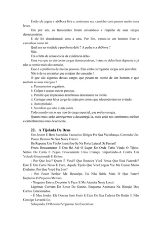 Então ele jogou a abóbora fora e continuou seu caminho com passos muito mais
leves.
Um por um, os transeuntes foram avisando-o a respeito de suas cargas
desnecessárias.
E ele foi abandonando uma a uma. Por fim, tornou-se um homem livre e
caminhou como tal.
Qual era na verdade o problema dele ? A pedra e a abóbora ?
Não.
Era a falta de consciência da existência delas.
Uma vez que as viu como cargas desnecessárias, livrou-se delas bem depressa e já
não se sentia mais tão cansado.
Esse é o problema de muitas pessoas. Elas estão carregando cargas sem perceber.
Não é de se estranhar que estejam tão cansadas !
O que são algumas dessas cargas que pesam na mente de um homem e que
roubam as suas energias ?
a. Pensamentos negativos.
b. Culpar e acusar outras pessoas.
c. Pemitir que impressões tenebrosas descansem na mente.
d. Carregar uma falsa carga de culpa por coisas que não poderiam ter evitado.
e. Auto-piedade.
f. Acreditar que não existe saída.
Todo mundo tem o seu tipo de carga especial, que rouba energia.
Quanto mais cedo começarmos a descarregá-la, mais cedo nos sentiremos melhor
e caminharemos mais levemente.
22. A Tijolada De Deus
Um Jovem E Bem Sucedido Executivo Dirigia Por Sua Vizinhança, Correndo Um
Pouco Demais Na Sua Nova Ferrari.
De Repente Um Tijolo Espatifou-Se Na Porta Lateral Da Ferrari!
Freou Bruscamente E Deu Ré Até O Lugar De Onde Teria Vindo O Tijolo.
Saltou Do Carro E Pegou Bruscamente Uma Criança Empurrando-A Contra Um
Veículo Estacionado E Gritou:
- Por Que Isso? Quem É Você? Que Besteira Você Pensa Que Está Fazendo?
Este É Um Carro Novo E Caro. Aquele Tijolo Que Você Jogou Vai Me Custar Muito
Dinheiro. Por Que Você Fez Isto?
- Por Favor Senhor Me Desculpe, Eu Não Sabia Mais O Que Fazer!
Implorou O Pequeno Menino.
- Ninguém Estava Disposto A Parar E Me Atender Neste Local.
Lágrimas Corriam Do Rosto Do Garoto, Enquanto Apontava Na Direção Dos
Carros Estacionados.
- É Meu Irmão. Ele Desceu Sem Freio E Caiu De Sua Cadeira De Rodas E Não
Consigo Levantá-Lo.
Soluçando, O Menino Perguntou Ao Executivo:
 