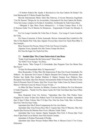 - O Senhor Poderia Me Ajudar A Recolocá-Lo Em Sua Cadeira De Rodas? Ele
Está Machucado E É Muito Pesado Para Mim.
Movido Internamente Muito Além Das Palavras, O Jovem Motorista Engolindo
“Um Nó Imenso” Dirigiu-Se Ao Jovenzinho, Colocando-O Em Sua Cadeira De Rodas.
Tirou Seu Lenço, Limpou As Feridas E Arranhões, Verificando Se Tudo Estava Bem.
- Obrigado E Que Deus Possa Abençoá-Lo - A Grata Criança Disse A Ele.
O Homem Então Viu O Menino Se Distanciar... Empurrando O Irmão Em Direção À
Casa.
Foi Um Longo Caminho De Volta Para A Ferrari... Um Longo E Lento Caminho
De Volta.
Ele Nunca Consertou A Porta Amassada. Deixou Amassada Para Lembrá-Lo De
Não Ir Tão Rápido Pela Vida, Que Alguém Tivesse Que Atirar Um Tijolo Para Obter A
Sua Atenção...
Deus Sussurra Em Nossas Almas E Fala Aos Nossos Corações.
Algumas Vezes, Quando Nós Não Temos Tempo De Ouvir,
Ele Tem De Jogar Um Tijolo Em Nós.
23. Sonhei Que Tive Uma Entrevista Com Deus
"Então Você Gostaria De Me Entrevistar?" Disse Deus.
"Se VOCÊ Tiver Tempo." Eu Disse.
Deus Sorriu. "Meu Tempo É A Eternidade, Que Pergunta Tens Em Mente Para
Me Fazer?"
"O Que Na Humanidade Mais Te Impressiona?"
Deus Respondeu: O Que Mais Me Impressiona É Que Eles Ficam Entediados Na
Infância - Se Apressam Em Crescer E Depois Desejam Ser Crianças Novamente. Que
Perdem Sua Saúde Para Ganhar Dinheiro E Depois Gastam Esse Dinheiro Para
Recuperar Sua Saúde. Que Eles Pensam Ansiosamente Sobre O Futuro Mas Não Vivem
Nem O Presente Nem O Futuro. Que Eles Vivem Suas Vidas Como Se Nunca Fossem
Morrer E Morrem Como Se Nunca Tivesse Vivido...."
As Mãos De Deus Tocaram As Minhas, Ficamos Em Silêncio Por Um Momento
E Então Perguntei...."Sendo Um Pai, Quais Lições De Vida Você Quer Que Seus Filhos
Prendam?"
Deus Responde Com Um Sorriso: "Aprendam Que Eles Não Podem Fazer
Ninguém Os Amar. O Que Eles Podem Fazer É Se Deixarem Ser Amados. Aprendam
Que O Que É Mais Valioso Não É O Que Eles Têm Em Suas Vida, Mas As Pessoas
Que Eles Têm Em Suas Vidas.
Aprendam Que Não É Bom Compararem-Se Uns Aos Outros.
Aprendam Que Uma Pessoa Rica Não É Aquela Que Têm O Máximo, Mas Sim
Aquela Que Precisa Do Mínimo Para Viver ( Mesmo Tendo Tudo).
Aprendam Que Leva Apenas Alguns Segundos Para Ferir A Pessoa Que Você
Ama E Que Pode Levar Muitos Anos Para Serem Curadas.
Aprendam A Perdoar Praticando O Perdão.
Aprendam Que Duas Pessoas Podem Olhar Para A Mesma Coisa E Ver Coisas
Diferentes.
 