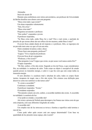 Alemanha
Inicio do século 20
Durante uma conferência com vários universitários, um professor da Universidade
de Berlim desafiou seus alunos com esta pergunta:
“Deus criou tudo o que existe?”
Um aluno respondeu valentemente:
“Sim, Ele criou.”
“Deus criou tudo?”
Perguntou novamente o professor.
“Sim senhor”, respondeu o jovem.
O professor respondeu,
“Se Deus criou tudo, então Deus fez o mal? Pois o mal existe, e partindo do
preceito de que nossas obras são um reflexo de nós mesmos, então Deus é mau?”
O jovem ficou calado diante de tal resposta e o professor, feliz, se regozijava de
ter provado mais uma vez que a fé era um mito.
Outro estudante levantou a mão e disse:
“Posso fazer uma pergunta, professor?”
“Lógico.” Foi a resposta do professor.
O jovem ficou de pé e perguntou:
“Professor, o frio existe?”
“Que pergunta é essa? Lógico que existe, ou por acaso você nunca sentiu frio?”
O rapaz respondeu:
“De fato, senhor, o frio não existe. Segundo as leis da Física, o que consideramos
frio, na realidade é a ausência de calor. Todo corpo ou objeto é susceptível de estudo
quando possui ou transmite energia, o calor é o que faz com que este corpo tenha ou
transmita energia.
O zero absoluto é a ausência total e absoluta de calor, todos os corpos ficam
inertes, incapazes de reagir, mas o frio não existe. Nós criamos essa definição para
descrever como nos sentimos se não temos calor”
“E, existe a escuridão?”
Continuou o estudante.
O professor respondeu: “Existe.”
O estudante respondeu:
“Novamente comete um erro, senhor, a escuridão também não existe. A escuridão
na realidade é a ausência de luz.
A luz pode-se estudar, a escuridão não!
Até existe o prisma de Nichols para decompor a luz branca nas várias cores de que
está composta, com suas diferentes longitudes de ondas.
A escuridão não!
Um simples raio de luz atravessa as trevas e ilumina a superfície onde termina o
raio de luz.
Como pode saber quão escuro está um espaço determinado? Com base na
quantidade de luz presente nesse espaço, não é assim?
 
