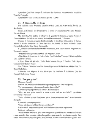Aprendam Que Nem Sempre É Suficiente Ser Perdoado Pelos Outro Se Você Não
Tiver Se Perdoado.
Aprenda Que Eu SEMPRE Estarei Aqui Pra TUDO"
24. A Riqueza Ou Os Dons
Um Homem Muito Avarento Enterrou O Seu Ouro Ao Pé De Uma Árvore Em
Seu Jardim.
Todas As Semanas Ele Desenterrava O Ouro E Contemplava O Metal Amarelo
Durante Horas.
Mas Um Dia, Um Ladrão O Observou E Quando O Homem Avarento Voltou A
Enterrar O Ouro, O Ladrão Na Mesma Noite O Desenterrou E O Roubou.
Quando O Homem Avarento Foi Contemplar O Seu Ouro E Encontrou O Buraco
Aberto E Vazio, Começou A Gritar De Dor, Ao Ponto De Seus Vizinhos Virem
Correndo Para Saber Que Havia Acontecido.
E Quando Ficaram Sabendo Do Que Aconteceu, Um Dos Vizinhos Perguntou Ao
Homem Avarento:
- O Senhor Iria Aplicar Esse Ouro Em Alguma Coisa?
- Não, Disse O Avarento. A Única Coisa Que Fazia Era Vir Aqui E Contemplá-Lo
Uma Vez Por Semana.
- Bom, Disse O Vizinho, Então Pelo Mesmo Preço O Senhor Pode Agora
Contemplar O Buraco Vazio.
Não É Nosso Dinheiro, Mas Sim Nossa Capacidade De Desfrutar, O Que Nos Faz
Ricos Ou Pobres.
Afanar-Se Pela Riqueza E Não Ser Capaz De Desfrutar É O Mesmo Que Ser
Careca E Colecionar Pentes.
25. Pra que gritar?
Mahatma Gandhi
Um dia, um pensador indiano fez a seguinte pergunta a seus discípulos:
"Por que as pessoas gritam quando estão aborrecidas?"
"Gritamos porque perdemos a calma", disse um deles.
"Mas, por que gritar quando a outra pessoa está ao seu lado?", questionou
novamente o pensador.
"Bem, gritamos porque desejamos que a outra pessoa nos ouça", retrucou outro
discípulo.
E o mestre volta a perguntar :
"Então não é possível falar-lhe em voz baixa?"
Várias outras respostas surgiram, mas nenhuma convenceu o pensador.
Então ele esclareceu :
"Vocês sabem porque se grita com uma pessoa quando se está aborrecido? O fato
é que, quando duas pessoas estão aborrecidas, seus corações se afastam muito. Para
cobrir esta distância precisam gritar para poderem escutar-se mutuamente. Quanto mais
 