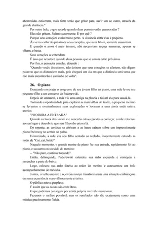 aborrecidas estiverem, mais forte terão que gritar para ouvir um ao outro, através da
grande distância."
Por outro lado, o que sucede quando duas pessoas estão enamoradas ?
Elas não gritam. Falam suavemente. E por quê ?
Porque seus corações estão muito perto. A distância entre elas é pequena.
Às vezes estão tão próximos seus corações, que nem falam, somente sussurram.
E quando o amor é mais intenso, não necessitam sequer sussurrar, apenas se
olham, e basta.
Seus corações se entendem.
É isso que acontece quando duas pessoas que se amam estão próximas.
Por fim, o pensador conclui, dizendo :
"Quando vocês discutirem, não deixem que seus corações se afastem, não digam
palavras que os distanciem mais, pois chegará um dia em que a distância será tanta que
não mais encontrarão o caminho de volta".
26. O piano
Desejando encorajar o progresso de seu jovem filho ao piano, uma mãe levou seu
pequeno filho a um concerto de Paderewski.
Depois de sentarem, a mãe viu uma amiga na platéia e foi até ela para saudá-la.
Tomando a oportunidade para explorar as maravilhas do teatro, o pequeno menino
se levantou e eventualmente suas explorações o levaram a uma porta onde estava
escrito:
"PROIBIDA A ENTRADA"
Quando as luzes abaixaram e o concerto estava prestes a começar, a mãe retornou
ao seu lugar e descobriu que seu filho não estava lá.
De repente, as cortinas se abriram e as luzes caíram sobre um impressionante
piano Steinway no centro do palco.
Horrorizada, a mãe viu seu filho sentado ao teclado, inocentemente catando as
notas de "Cai, cai, balão".
Naquele momento, o grande mestre de piano fez sua entrada, rapidamente foi ao
piano, e sussurrou no ouvido do menino:
-- "Não pare, continue tocando".
Então, debruçando, Paderewski estendeu sua mão esquerda e começou a
preencher a parte do baixo.
Logo, colocou sua mão direita ao redor do menino e acrescentou um belo
acompanhamento de melodia.
Juntos, o velho mestre e o jovem noviço transformaram uma situação embaraçosa
em uma experiência maravilhosamente criativa.
O público estava perplexo.
É assim que as coisas são com Deus.
O que podemos conseguir por conta própria mal vale mencionar.
Fazemos o melhor possível, mas os resultados não são exatamente como uma
música graciosamente fluida.
 