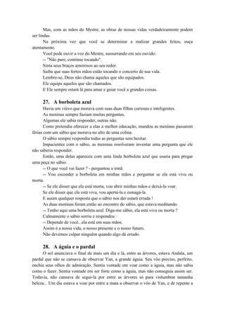 Mas, com as mãos do Mestre, as obras de nossas vidas verdadeiramente podem
ser lindas.
Na próxima vez que você se determinar a realizar grandes feitos, ouça
atentamente.
Você pode ouvir a voz do Mestre, sussurrando em seu ouvido:
-- "Não pare, continue tocando".
Sinta seus braços amorosos ao seu redor.
Saiba que suas fortes mãos estão tocando o concerto de sua vida.
Lembre-se, Deus não chama aqueles que são equipados.
Ele equipa aqueles que são chamados.
E Ele sempre estará lá para amar e guiar você a grandes coisas.
27. A borboleta azul
Havia um viúvo que morava com suas duas filhas curiosas e inteligentes.
As meninas sempre faziam muitas perguntas.
Algumas ele sabia responder, outras não.
Como pretendia oferecer a elas a melhor educação, mandou as meninas passarem
férias com um sábio que morava no alto de uma colina.
O sábio sempre respondia todas as perguntas sem hesitar.
Impacientes com o sábio, as meninas resolveram inventar uma pergunta que ele
não saberia responder.
Então, uma delas apareceu com uma linda borboleta azul que usaria para pregar
uma peça no sábio.
-- O que você vai fazer ? - perguntou a irmã.
-- Vou esconder a borboleta em minhas mãos e perguntar se ela está viva ou
morta.
-- Se ele disser que ela está morta, vou abrir minhas mãos e deixá-la voar.
Se ele disser que ela está viva, vou apertá-la e esmagá-la.
E assim qualquer resposta que o sábio nos der estará errada !
As duas meninas foram então ao encontro do sábio, que estava meditando.
-- Tenho aqui uma borboleta azul. Diga-me sábio, ela está viva ou morta ?
Calmamente o sábio sorriu e respondeu :
-- Depende de você...ela está em suas mãos.
Assim é a nossa vida, o nosso presente e o nosso futuro.
Não devemos culpar ninguém quando algo dá errado.
28. A águia e o pardal
O sol anunciava o final de mais um dia e lá, entre as árvores, estava Andala, um
pardal que não se cansava de observar Yan, a grande águia. Seu vôo preciso, perfeito,
enchia seus olhos de admiração. Sentia vontade em voar como a águia, mas não sabia
como o fazer. Sentia vontade em ser forte como a águia, mas não conseguia assim ser.
Todavia, não cansava de segui-la por entre as árvores só para vislumbrar tamanha
beleza... Um dia estava a voar por entre a mata a observar o vôo de Yan, e de repente a
 
