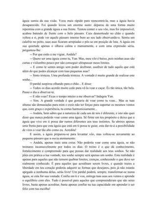 águia sumiu da sua visão. Voou mais rápido para reencontrá-la, mas a águia havia
desaparecido. Foi quando levou um enorme susto: deparou de uma forma muito
repentina com a grande águia a sua frente. Tentou conter o seu vôo, mas foi impossível,
acabou batendo de frente com o belo pássaro. Caiu desnorteado no chão e quando
voltou a si, pode ver aquele pássaro imenso bem ao seu lado observando-o. Sentiu um
calafrio no peito, suas asas ficaram arrepiadas e pôs-se em posição de luta. A águia em
sua quietude apenas o olhava calma e mansamente, e com uma expressão séria,
perguntou-lhe:
-- Por que estás a me vigiar, Andala?
-- Quero ser uma águia como tu, Yan. Mas, meu vôo é baixo, pois minhas asas são
curtas e vislumbro pouco por não conseguir ultrapassar meus limites.
-- E como te sentes amigo sem poder desfrutar, usufruir de tudo aquilo que está
além do que podes alcançar com tuas pequenas asas?
-- Sinto tristeza. Uma profunda tristeza. A vontade é muito grande de realizar este
sonho...
O pardal suspirou olhando para o chão... E disse:
-- Todos os dias acordo muito cedo para vê-la voar e caçar. És tão única, tão bela.
Passo o dia a observar-te.
-- E não voas? Ficas o tempo inteiro a me observar? Indagou Yan.
-- Sim. A grande verdade é que gostaria de voar como tu voas... Mas as tuas
alturas são demasiadas para mim e creio não ter forças para suportar os mesmos ventos
que, com graça e experiência, tu cortas harmoniosamente...
-- Andala, bem sabes que a natureza de cada um de nós é diferente, e isto não quer
dizer que nunca poderás voar como uma águia. Sê firme em teu propósito e deixa que a
águia que vive em ti possa dar rumos diferentes aos teus instintos. Se abrires apenas
uma fresta para que esta águia que está em ti possa te guiar, esta dar-te-á a possibilidade
de vires a voar tão alto como eu. Acredita!
E assim, a águia preparou-se para levantar vôo, mas voltou-se novamente ao
pequeno pássaro que a ouvia atentamente:
-- Andala, apenas mais uma coisa: Não poderás voar como uma águia, se não
treinares incansavelmente por todos os dias. O treino é o que dá conhecimento,
fortalecimento e compreensão para que possas dar realidade aos teus sonhos. Se não
pões em prática a tua vontade, teu sonho sempre será apenas um sonho. Esta realidade é
apenas para aqueles que não temem quebrar limites, crenças, conhecendo o que deve ser
realmente conhecido. É para aqueles que acreditam serem livres, e quando trazes a
liberdade em teu coração poderás adquirir as formas que desejares, pois já não estarás
apegado a nenhuma delas, serás livre! Um pardal poderá, sempre, transformar-se numa
águia, se esta for sua vontade. Confia em ti e voa, entrega tuas asas aos ventos e aprende
o equilíbrio com eles. Tudo é possível para aqueles que compreenderam que são seres
livres, basta apenas acreditar, basta apenas confiar na tua capacidade em aprender e ser
feliz com tua escolha!
 