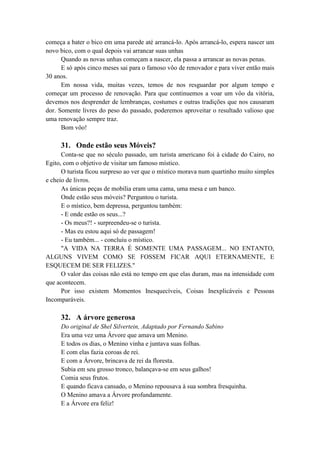 começa a bater o bico em uma parede até arrancá-lo. Após arrancá-lo, espera nascer um
novo bico, com o qual depois vai arrancar suas unhas
Quando as novas unhas começam a nascer, ela passa a arrancar as novas penas.
E só após cinco meses sai para o famoso vôo de renovador e para viver então mais
30 anos.
Em nossa vida, muitas vezes, temos de nos resguardar por algum tempo e
começar um processo de renovação. Para que continuemos a voar um vôo da vitória,
devemos nos desprender de lembranças, costumes e outras tradições que nos causaram
dor. Somente livres do peso do passado, poderemos aproveitar o resultado valioso que
uma renovação sempre traz.
Bom vôo!
31. Onde estão seus Móveis?
Conta-se que no século passado, um turista americano foi à cidade do Cairo, no
Egito, com o objetivo de visitar um famoso místico.
O turista ficou surpreso ao ver que o místico morava num quartinho muito simples
e cheio de livros.
As únicas peças de mobília eram uma cama, uma mesa e um banco.
Onde estão seus móveis? Perguntou o turista.
E o místico, bem depressa, perguntou também:
- E onde estão os seus...?
- Os meus?! - surpreendeu-se o turista.
- Mas eu estou aqui só de passagem!
- Eu também... - concluiu o místico.
"A VIDA NA TERRA É SOMENTE UMA PASSAGEM... NO ENTANTO,
ALGUNS VIVEM COMO SE FOSSEM FICAR AQUI ETERNAMENTE, E
ESQUECEM DE SER FELIZES."
O valor das coisas não está no tempo em que elas duram, mas na intensidade com
que acontecem.
Por isso existem Momentos Inesquecíveis, Coisas Inexplicáveis e Pessoas
Incomparáveis.
32. A árvore generosa
Do original de Shel Silvertein, Adaptado por Fernando Sabino
Era uma vez uma Árvore que amava um Menino.
E todos os dias, o Menino vinha e juntava suas folhas.
E com elas fazia coroas de rei.
E com a Árvore, brincava de rei da floresta.
Subia em seu grosso tronco, balançava-se em seus galhos!
Comia seus frutos.
E quando ficava cansado, o Menino repousava à sua sombra fresquinha.
O Menino amava a Árvore profundamente.
E a Árvore era feliz!
 