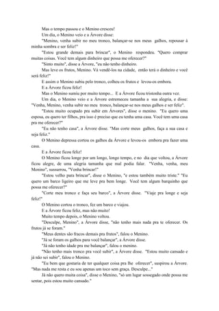 Mas o tempo passou e o Menino cresceu!
Um dia, o Menino veio e a Árvore disse:
"Menino, venha subir no meu tronco, balançar-se nos meus galhos, repousar à
minha sombra e ser feliz!"
"Estou grande demais para brincar", o Menino respondeu. "Quero comprar
muitas coisas. Você tem algum dinheiro que possa me oferecer?"
"Sinto muito", disse a Árvore, "eu não tenho dinheiro.
Mas leve os frutos, Menino. Vá vendê-los na cidade, então terá o dinheiro e você
será feliz!"
E assim o Menino subiu pelo tronco, colheu os frutos e levou-os embora.
E a Árvore ficou feliz!
Mas o Menino sumiu por muito tempo... E a Árvore ficou tristonha outra vez.
Um dia, o Menino veio e a Árvore estremeceu tamanha a sua alegria, e disse:
"Venha, Menino, venha subir no meu tronco, balançar-se nos meus galhos e ser feliz".
"Estou muito ocupado pra subir em Árvores", disse o menino. "Eu quero uma
esposa, eu quero ter filhos, pra isso é preciso que eu tenha uma casa. Você tem uma casa
pra me oferecer?"
"Eu não tenho casa", a Árvore disse. "Mas corte meus galhos, faça a sua casa e
seja feliz."
O Menino depressa cortou os galhos da Árvore e levou-os embora pra fazer uma
casa.
E a Árvore ficou feliz!
O Menino ficou longe por um longo, longo tempo, e no dia que voltou, a Árvore
ficou alegre, de uma alegria tamanha que mal podia falar. "Venha, venha, meu
Menino", sussurrou, "Venha brincar!"
"Estou velho para brincar", disse o Menino, "e estou também muito triste." "Eu
quero um barco ligeiro que me leve pra bem longe. Você tem algum barquinho que
possa me oferecer?"
"Corte meu tronco e faça seu barco", a Árvore disse. "Viaje pra longe e seja
feliz!"
O Menino cortou o tronco, fez um barco e viajou.
E a Árvore ficou feliz, mas não muito!
Muito tempo depois, o Menino voltou.
"Desculpe, Menino", a Árvore disse, "não tenho mais nada pra te oferecer. Os
frutos já se foram."
"Meus dentes são fracos demais pra frutos", falou o Menino.
"Já se foram os galhos para você balançar", a Árvore disse.
"Já não tenho idade pra me balançar", falou o menino.
"Não tenho mais tronco pra você subir", a Árvore disse. "Estou muito cansado e
já não sei subir", falou o Menino.
"Eu bem que gostaria de ter qualquer coisa pra lhe oferecer", suspirou a Árvore.
"Mas nada me resta e eu sou apenas um toco sem graça. Desculpe..."
Já não quero muita coisa", disse o Menino, "só um lugar sossegado onde possa me
sentar, pois estou muito cansado."
 