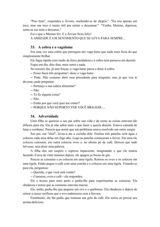 "Pois bem", respondeu a Árvore, enchendo-se de alegria." "Eu sou apenas um
toco, mas um toco é muito útil pra sentar e descansar." "Venha, Menino, depressa,
sente-se em mim e descanse."
Foi o que o Menino fez. E a Árvore ficou feliz!
A AMIZADE É UM SENTIMENTO QUE SE LEVA PARA SEMPRE...
33. A cobra e o vagalume
Era uma vez uma cobra que perseguia um vaga-lume que nada mais fazia do que
simplesmente brilhar.
Ele fugia rápido com medo da feroz predadora e a cobra nem pensava em desistir.
Fugiu um dia, dois dias, mais outro e nada.
No terceiro dia, já sem forças, o vaga-lume parou e disse à cobra:
-- Posso fazer três perguntas?, disse o vaga-lume.
-- Pode. Não costumo abrir esse precedente para ninguém, mas já que vou te
devorar, pode perguntar.
-- Pertenço a sua cadeia alimentar?
-- Não.
-- Te fiz alguma coisa?
-- Não.
-- Então por que você quer me comer?
-- PORQUE NÃO SUPORTO VER VOCÊ BRILHAR.....
34. Adversidade
Uma filha se queixou a seu pai sobre sua vida e de como as coisas estavam tão
difíceis para ela. Ela já não sabia mais o que fazer e queria desistir. Estava cansada de
lutar e combater. Parecia que assim que um problema estava resolvido um outro surgia.
Seu pai, um "chef", levou-a ate a cozinha dele. Encheu três panelas com água e
colocou cada uma delas em fogo alto. Logo as panelas começaram a ferver. Em uma ele
colocou cenouras, em outra colocou ovos e, na ultima pó de café. Deixou que tudo
fervesse, sem dizer uma palavra.
A filha deu um suspiro e esperou impaciente, imaginando o que ele estaria
fazendo. Cerca de vinte minutos depois, ele apagou as bocas de gás.
Pescou as cenouras e as colocou em uma tigela. Retirou os ovos e os colocou em
uma tigela. Então pegou o café com uma concha e o colocou em uma tigela. Virando-se
para ela, perguntou:
-- Querida, o que você está vendo?
-- Cenouras, ovos e café - ela respondeu.
Ele a trouxe para mais perto e pediu-lhe para experimentar as cenouras. Ela
obedeceu e notou que as cenouras estavam macias.
Ele, então, pediu-lhe que pegasse um ovo e o quebrasse. Ela obedeceu e depois de
retirar a casca verificou que o ovo endurecera com a fervura.
Finalmente, ele lhe pediu que tomasse um gole do café. Ela sorriu ao provar seu
aroma delicioso.
 
