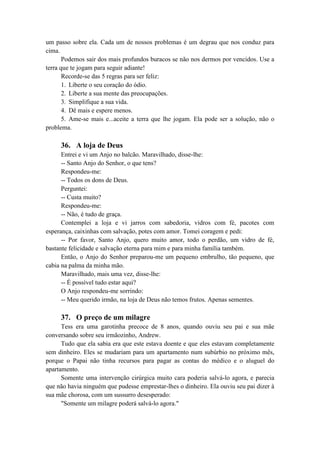 um passo sobre ela. Cada um de nossos problemas é um degrau que nos conduz para
cima.
Podemos sair dos mais profundos buracos se não nos dermos por vencidos. Use a
terra que te jogam para seguir adiante!
Recorde-se das 5 regras para ser feliz:
1. Liberte o seu coração do ódio.
2. Liberte a sua mente das preocupações.
3. Simplifique a sua vida.
4. Dê mais e espere menos.
5. Ame-se mais e...aceite a terra que lhe jogam. Ela pode ser a solução, não o
problema.
36. A loja de Deus
Entrei e vi um Anjo no balcão. Maravilhado, disse-lhe:
-- Santo Anjo do Senhor, o que tens?
Respondeu-me:
-- Todos os dons de Deus.
Perguntei:
-- Custa muito?
Respondeu-me:
-- Não, é tudo de graça.
Contemplei a loja e vi jarros com sabedoria, vidros com fé, pacotes com
esperança, caixinhas com salvação, potes com amor. Tomei coragem e pedi:
-- Por favor, Santo Anjo, quero muito amor, todo o perdão, um vidro de fé,
bastante felicidade e salvação eterna para mim e para minha família também.
Então, o Anjo do Senhor preparou-me um pequeno embrulho, tão pequeno, que
cabia na palma da minha mão.
Maravilhado, mais uma vez, disse-lhe:
-- É possível tudo estar aqui?
O Anjo respondeu-me sorrindo:
-- Meu querido irmão, na loja de Deus não temos frutos. Apenas sementes.
37. O preço de um milagre
Tess era uma garotinha precoce de 8 anos, quando ouviu seu pai e sua mãe
conversando sobre seu irmãozinho, Andrew.
Tudo que ela sabia era que este estava doente e que eles estavam completamente
sem dinheiro. Eles se mudariam para um apartamento num subúrbio no próximo mês,
porque o Papai não tinha recursos para pagar as contas do médico e o aluguel do
apartamento.
Somente uma intervenção cirúrgica muito cara poderia salvá-lo agora, e parecia
que não havia ninguém que pudesse emprestar-lhes o dinheiro. Ela ouviu seu pai dizer à
sua mãe chorosa, com um sussurro desesperado:
"Somente um milagre poderá salvá-lo agora."
 
