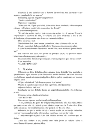 Escuridão é uma definição que o homem desenvolveu para descrever o que
acontece quando não há luz presente”
Finalmente, o jovem perguntou ao professor:
“Senhor, o mal existe?”
O professor respondeu:
“Claro que sim, lógico que existe, como disse desde o começo, vemos estupros,
crimes e violência no mundo todo, essas coisas são do mal.”
E o estudante respondeu:
“O mal não existe, senhor, pelo menos não existe por si mesmo. O mal é
simplesmente a ausência do bem, é o mesmo dos casos anteriores, o mal é uma
definição que o homem criou para descrever a ausência de Deus.
Deus não criou o mal.
Não é como a fé ou como o amor, que existem como existem o calor e a luz.
O mal é o resultado da humanidade não ter Deus presente em seus corações.
É como acontece com o frio quando não há calor, ou a escuridão quando não há
luz.”
Por volta dos anos 1900, este jovem foi aplaudido de pé, e o professor apenas
balançou a cabeça permanecendo calado…
Imediatamente o diretor dirigiu-se àquele jovem e perguntou qual era seu nome?
E ele respondeu:
“ALBERT EINSTEIN.”
2. Gratidão
O homem por detrás do balcão, olhava a rua de forma distraída. Uma garotinha se
aproximava da loja e amassou o narizinho contra o vidro da vitrina. Os olhos da cor do
céu, brilhavam quando viu determinado objeto. Entrou na loja e pediu para ver colar de
turquesa azuis.
- É para minha irmã. Pode fazer um pacote bem bonito?
O dono da loja olhou desconfiado para a garotinha e lhe perguntou:
- Quanto dinheiro você tem?
Sem hesitar ela tirou do bolso da saia um lenço todo amarradinho e foi desfazendo
os nós.
Colocou-o sobre o balcão, e feliz disse:
- Isto dá, não dá?
Eram apenas algumas moedas que ela exibia orgulhosa.
- Sabe, continuou. Eu quero dar este presente para minha irmã mais velha. Desde
que morreu nossa mãe, ela cuida da gente e não tem tempo para ela. É aniversário dela e
tenho certeza que ela ficará feliz com o colar que é da cor dos seus olhos.
O homem, foi para o interior da loja. Colocou o colar em um estojo, embrulhou
com um vistoso papel vermelho e fez um laço caprichado com um fita verde.
- Tome! Disse para a garota. Leve com cuidado. Ela saiu feliz saltitando pela rua
abaixo.
Ainda não acabara o dia, quando uma linda jovem de cabelos loiros e
maravilhosos olhos azuis adentrou à loja.
 