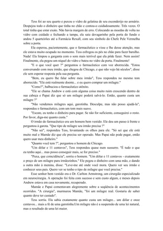 Tess foi ao seu quarto e puxou o vidro de gelatina de seu esconderijo no armário.
Despejou todo o dinheiro que tinha no chão e contou-o cuidadosamente. Três vezes. O
total tinha que estar exato. Não havia margem de erro. Colocando as moedas de volta no
vidro com cuidado e fechando a tampa, ela saiu devagarinho pela porta do fundo e
andou 5 quarteirões até a Farmácia Rexall, com seu símbolo do Chefe Pele Vermelha
sobre a porta.
Ela esperou, pacientemente, que o farmacêutico a visse e lhe desse atenção, mas
ele estava muito ocupado no momento. Tess esfregou os pés no chão para fazer barulho.
Nada! Ela limpou a garganta com o som mais terrível que ela pôde fazer. Nem assim!
Finalmente, ela pegou um níquel do vidro e bateu no vidro da porta. Finalmente!
"E o que você quer ?" perguntou o farmacêutico com voz aborrecida. "Estou
conversando com meu irmão, que chegou de Chicago, e que não vejo há séculos", disse
ele sem esperar resposta pela sua pergunta.
"Bem, eu quero lhe falar sobre meu irmão", Tess respondeu no mesmo tom
aborrecido. "Ele está realmente doente... e eu quero comprar um milagre."
"Como?", balbuciou o farmacêutico atônito.
"Ele se chama Andrew e está com alguma coisa muito ruim crescendo dentro de
sua cabeça e Papai diz que só um milagre poderá salvá-lo. Então, quanto custa um
milagre ?"
"Não vendemos milagres aqui, garotinha. Desculpe, mas não posso ajudá-la",
respondeu o farmacêutico, com um tom mais suave.
"Escute, eu tenho o dinheiro para pagar. Se não for suficiente, conseguirei o resto.
Por favor, diga-me quanto custa."
O irmão do farmacêutico era um homem bem vestido. Ele deu um passo à frente e
perguntou à garota. "Que tipo de milagre seu irmão precisa ?"
"Não sei", respondeu Tess, levantando os olhos para ele. "Só sei que ele está
muito mal e Mamãe diz que ele precisa ser operado. Mas Papai não pode pagar, então
quero usar meu dinheiro."
"Quanto você tem ?", perguntou o homem de Chicago.
"Um dólar e 11 centavos", Tess respondeu quase num sussurro. "É tudo o que
eu tenho aqui... mas posso conseguir mais, se for preciso."
"Puxa, que coincidência", sorriu o homem. "Um dólar e 11 centavos - exatamente
o preço de um milagre para irmãozinhos." Ele pegou o dinheiro com uma mão, e dando
a outra mão à menina, disse: "Leve-me até onde você mora. Quero ver seu irmão e
conhecer seus pais. Quero ver se tenho o tipo de milagre que você precisa."
Esse senhor bem vestido era o Dr. Carlton Armstrong, um cirurgião especializado
em neurocirurgia. A operação foi feita com sucesso e sem custo algum, e meses depois
Andrew estava em casa novamente, recuperado.
Mamãe e Papai comentavam alegremente sobre a seqüência de acontecimentos
ocorridos. "A cirurgia", murmurou Mamãe, "foi um milagre real. Gostaria de saber
quanto deve ter custado".
Tess sorriu. Ela sabia exatamente quanto custa um milagre... um dólar e onze
centavos... mais a fé de uma garotinha.Um milagre não é a suspensão de uma lei natural,
mas o resultado de uma lei maior.
 