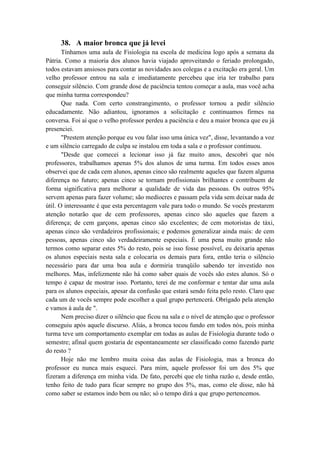 38. A maior bronca que já levei
Tínhamos uma aula de Fisiologia na escola de medicina logo após a semana da
Pátria. Como a maioria dos alunos havia viajado aproveitando o feriado prolongado,
todos estavam ansiosos para contar as novidades aos colegas e a excitação era geral. Um
velho professor entrou na sala e imediatamente percebeu que iria ter trabalho para
conseguir silêncio. Com grande dose de paciência tentou começar a aula, mas você acha
que minha turma correspondeu?
Que nada. Com certo constrangimento, o professor tornou a pedir silêncio
educadamente. Não adiantou, ignoramos a solicitação e continuamos firmes na
conversa. Foi aí que o velho professor perdeu a paciência e deu a maior bronca que eu já
presenciei.
"Prestem atenção porque eu vou falar isso uma única vez", disse, levantando a voz
e um silêncio carregado de culpa se instalou em toda a sala e o professor continuou.
"Desde que comecei a lecionar isso já faz muito anos, descobri que nós
professores, trabalhamos apenas 5% dos alunos de uma turma. Em todos esses anos
observei que de cada cem alunos, apenas cinco são realmente aqueles que fazem alguma
diferença no futuro; apenas cinco se tornam profissionais brilhantes e contribuem de
forma significativa para melhorar a qualidade de vida das pessoas. Os outros 95%
servem apenas para fazer volume; são medíocres e passam pela vida sem deixar nada de
útil. O interessante é que esta percentagem vale para todo o mundo. Se vocês prestarem
atenção notarão que de cem professores, apenas cinco são aqueles que fazem a
diferença; de cem garçons, apenas cinco são excelentes; de cem motoristas de táxi,
apenas cinco são verdadeiros profissionais; e podemos generalizar ainda mais: de cem
pessoas, apenas cinco são verdadeiramente especiais. É uma pena muito grande não
termos como separar estes 5% do resto, pois se isso fosse possível, eu deixaria apenas
os alunos especiais nesta sala e colocaria os demais para fora, então teria o silêncio
necessário para dar uma boa aula e dormiria tranqüilo sabendo ter investido nos
melhores. Mas, infelizmente não há como saber quais de vocês são estes alunos. Só o
tempo é capaz de mostrar isso. Portanto, terei de me conformar e tentar dar uma aula
para os alunos especiais, apesar da confusão que estará sendo feita pelo resto. Claro que
cada um de vocês sempre pode escolher a qual grupo pertencerá. Obrigado pela atenção
e vamos à aula de ".
Nem preciso dizer o silêncio que ficou na sala e o nível de atenção que o professor
conseguiu após aquele discurso. Aliás, a bronca tocou fundo em todos nós, pois minha
turma teve um comportamento exemplar em todas as aulas de Fisiologia durante todo o
semestre; afinal quem gostaria de espontaneamente ser classificado como fazendo parte
do resto ?
Hoje não me lembro muita coisa das aulas de Fisiologia, mas a bronca do
professor eu nunca mais esqueci. Para mim, aquele professor foi um dos 5% que
fizeram a diferença em minha vida. De fato, percebi que ele tinha razão e, desde então,
tenho feito de tudo para ficar sempre no grupo dos 5%, mas, como ele disse, não há
como saber se estamos indo bem ou não; só o tempo dirá a que grupo pertencemos.
 