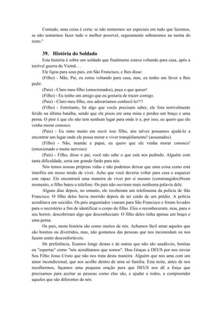 Contudo, uma coisa é certa: se não tentarmos ser especiais em tudo que fazemos,
se não tentarmos fazer tudo o melhor possível, seguramente sobraremos na turma do
resto."
39. História do Soldado
Esta história é sobre um soldado que finalmente estava voltando para casa, após a
terrível guerra do Vietnã. . .
Ele ligou para seus pais, em São Francisco, e lhes disse:
(Filho) - Mãe, Pai, eu estou voltando para casa, mas, eu tenho um favor a lhes
pedir.
(Pais) - Claro meu filho (emocionados), peça o que quiser!
(Filho) - Eu tenho um amigo que eu gostaria de trazer comigo.
(Pais) - Claro meu filho, nos adoraríamos conhecê-lo!!!!
(Filho) - Entretanto, há algo que vocês precisam saber, ele fora terrivelmente
ferido na última batalha, sendo que ele pisou em uma mina e perdeu um braço e uma
perna. O pior é que ele não tem nenhum lugar para onde ir e, por isso, eu quero que ele
venha morar conosco.
(Pais) - Eu sinto muito em ouvir isso filho, nós talvez possamos ajudá-lo a
encontrar um lugar onde ele possa morar e viver tranqüilamente! (assustados).
(Filho) - Não, mamãe e papai, eu quero que ele venha morar conosco!
(emocionado e muito nervoso)
(Pais) - Filho, disse o pai, você não sabe o que está nos pedindo. Alguém com
tanta dificuldade, seria um grande fardo para nós.
Nós temos nossas próprias vidas e não podemos deixar que uma coisa como esta
interfira em nosso modo de viver. Acho que você deveria voltar para casa e esquecer
este rapaz. Ele encontrará uma maneira de viver por si mesmo (constrangidos)Neste
momento, o filho bateu o telefone. Os pais não ouviram mais nenhuma palavra dele.
Alguns dias depois, no entanto, ele receberam um telefonema da polícia de São
Francisco. O filho deles havia morrido depois de ter caído de um prédio. A polícia
acreditava em suicídio. Os pais angustiados voaram para São Francisco e foram levados
para o necrotério a fim de identificar o corpo do filho. Eles o reconheceram, mas, para o
seu horror, descobriram algo que desconheciam: O filho deles tinha apenas um braço e
uma perna.
Os pais, nesta história são como muitos de nós. Achamos fácil amar aqueles que
são bonitos ou divertidos, mas, não gostamos das pessoas que nos incomodam ou nos
fazem sentir desconfortáveis.
De preferência, ficamos longe destas e de outras que não são saudáveis, bonitas
ou "espertas" como "nós acreditamos que somos". Dou Graças a DEUS por nos enviar
Seu Filho Jesus Cristo que não nos trata desta maneira. Alguém que nos ama com um
amor incondicional, que nos acolhe dentro de uma só família. Esta noite, antes de nos
recolhermos, façamos uma pequena oração para que DEUS nos dê a força que
precisamos para aceitar as pessoas como elas são, e ajudar a todos, a compreender
aqueles que são diferentes de nós.
 