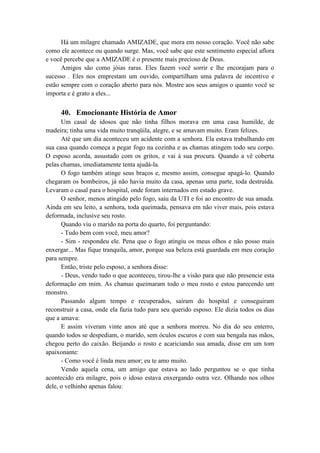 Há um milagre chamado AMIZADE, que mora em nosso coração. Você não sabe
como ele acontece ou quando surge. Mas, você sabe que este sentimento especial aflora
e você percebe que a AMIZADE é o presente mais precioso de Deus.
Amigos são como jóias raras. Eles fazem você sorrir e lhe encorajam para o
sucesso . Eles nos emprestam um ouvido, compartilham uma palavra de incentivo e
estão sempre com o coração aberto para nós. Mostre aos seus amigos o quanto você se
importa e é grato a eles...
40. Emocionante História de Amor
Um casal de idosos que não tinha filhos morava em uma casa humilde, de
madeira; tinha uma vida muito tranqüila, alegre, e se amavam muito. Eram felizes.
Até que um dia aconteceu um acidente com a senhora. Ela estava trabalhando em
sua casa quando começa a pegar fogo na cozinha e as chamas atingem todo seu corpo.
O esposo acorda, assustado com os gritos, e vai à sua procura. Quando a vê coberta
pelas chamas, imediatamente tenta ajudá-la.
O fogo também atinge seus braços e, mesmo assim, consegue apagá-lo. Quando
chegaram os bombeiros, já não havia muito da casa, apenas uma parte, toda destruída.
Levaram o casal para o hospital, onde foram internados em estado grave.
O senhor, menos atingido pelo fogo, saiu da UTI e foi ao encontro de sua amada.
Ainda em seu leito, a senhora, toda queimada, pensava em não viver mais, pois estava
deformada, inclusive seu rosto.
Quando viu o marido na porta do quarto, foi perguntando:
- Tudo bem com você, meu amor?
- Sim - respondeu ele. Pena que o fogo atingiu os meus olhos e não posso mais
enxergar... Mas fique tranquila, amor, porque sua beleza está guardada em meu coração
para sempre.
Então, triste pelo esposo, a senhora disse:
- Deus, vendo tudo o que aconteceu, tirou-lhe a visão para que não presencie esta
deformação em mim. As chamas queimaram todo o meu rosto e estou parecendo um
monstro.
Passando algum tempo e recuperados, saíram do hospital e conseguiram
reconstruir a casa, onde ela fazia tudo para seu querido esposo. Ele dizia todos os dias
que a amava:
E assim viveram vinte anos até que a senhora morreu. No dia do seu enterro,
quando todos se despediam, o marido, sem óculos escuros e com sua bengala nas mãos,
chegou perto do caixão. Beijando o rosto e acariciando sua amada, disse em um tom
apaixonante:
- Como você é linda meu amor; eu te amo muito.
Vendo aquela cena, um amigo que estava ao lado perguntou se o que tinha
acontecido era milagre, pois o idoso estava enxergando outra vez. Olhando nos olhos
dele, o velhinho apenas falou:
 