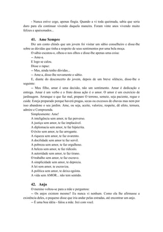- Nunca estive cego, apenas fingia. Quando a vi toda queimada, sabia que seria
duro para ela continuar vivendo daquela maneira. Foram vinte anos vivendo muito
felizes e apaixonados...
41. Ame Sempre
Diz um conto chinês que um jovem foi visitar um sábio conselheiro e disse-lhe
sobre as dúvidas que tinha a respeito de seus sentimentos por uma bela moça.
O sábio escutou-o, olhou-o nos olhos e disse-lhe apenas uma coisa:
-- Ame-a.
E logo se calou.
Disse o rapaz:
-- Mas, ainda tenho dúvidas...
-- Ame-a, disse-lhe novamente o sábio.
E, diante do desconcerto do jovem, depois de um breve silêncio, disse-lhe o
seguinte:
-- Meu filho, amar é uma decisão, não um sentimento. Amar é dedicação e
entrega. Amar é um verbo e o fruto dessa ação é o amor. O amor é um exercício de
jardinagem. Arranque o que faz mal, prepare O terreno, semeie, seja paciente, regue e
cuide. Esteja preparado porque haverá pragas, secas ou excessos de chuvas mas nem por
isso abandone o seu jardim. Ame, ou seja, aceite, valorize, respeite, dê afeto, ternura,
admire e Compreenda.
Simplesmente: Ame!
A inteligência sem amor, te faz perverso.
A justiça sem amor, te faz implacável.
A diplomacia sem amor, te faz hipócrita.
O êxito sem amor, te faz arrogante.
A riqueza sem amor, te faz avarento.
A docilidade sem amor te faz servil.
A pobreza sem amor, te faz orgulhoso.
A beleza sem amor, te faz ridículo.
A autoridade sem amor, te faz tirano.
O trabalho sem amor, te faz escravo.
A simplicidade sem amor, te deprecia.
A lei sem amor, te escraviza.
A política sem amor, te deixa egoísta.
A vida sem AMOR... não tem sentido.
42. Anjo
O menino voltou-se para a mãe e perguntou:
-- Os anjos existem mesmo? Eu nunca vi nenhum. Como ela lhe afirmasse a
existência deles, o pequeno disse que iria andar pelas estradas, até encontrar um anjo.
-- É uma boa idéia - falou a mãe. Irei com você.
 