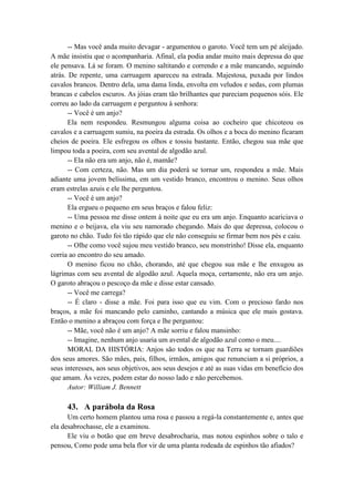 -- Mas você anda muito devagar - argumentou o garoto. Você tem um pé aleijado.
A mãe insistiu que o acompanharia. Afinal, ela podia andar muito mais depressa do que
ele pensava. Lá se foram. O menino saltitando e correndo e a mãe mancando, seguindo
atrás. De repente, uma carruagem apareceu na estrada. Majestosa, puxada por lindos
cavalos brancos. Dentro dela, uma dama linda, envolta em veludos e sedas, com plumas
brancas e cabelos escuros. As jóias eram tão brilhantes que pareciam pequenos sóis. Ele
correu ao lado da carruagem e perguntou à senhora:
-- Você é um anjo?
Ela nem respondeu. Resmungou alguma coisa ao cocheiro que chicoteou os
cavalos e a carruagem sumiu, na poeira da estrada. Os olhos e a boca do menino ficaram
cheios de poeira. Ele esfregou os olhos e tossiu bastante. Então, chegou sua mãe que
limpou toda a poeira, com seu avental de algodão azul.
-- Ela não era um anjo, não é, mamãe?
-- Com certeza, não. Mas um dia poderá se tornar um, respondeu a mãe. Mais
adiante uma jovem belíssima, em um vestido branco, encontrou o menino. Seus olhos
eram estrelas azuis e ele lhe perguntou.
-- Você é um anjo?
Ela ergueu o pequeno em seus braços e falou feliz:
-- Uma pessoa me disse ontem à noite que eu era um anjo. Enquanto acariciava o
menino e o beijava, ela viu seu namorado chegando. Mais do que depressa, colocou o
garoto no chão. Tudo foi tão rápido que ele não conseguiu se firmar bem nos pés e caiu.
-- Olhe como você sujou meu vestido branco, seu monstrinho! Disse ela, enquanto
corria ao encontro do seu amado.
O menino ficou no chão, chorando, até que chegou sua mãe e lhe enxugou as
lágrimas com seu avental de algodão azul. Aquela moça, certamente, não era um anjo.
O garoto abraçou o pescoço da mãe e disse estar cansado.
-- Você me carrega?
-- É claro - disse a mãe. Foi para isso que eu vim. Com o precioso fardo nos
braços, a mãe foi mancando pelo caminho, cantando a música que ele mais gostava.
Então o menino a abraçou com força e lhe perguntou:
-- Mãe, você não é um anjo? A mãe sorriu e falou mansinho:
-- Imagine, nenhum anjo usaria um avental de algodão azul como o meu....
MORAL DA HISTÓRIA: Anjos são todos os que na Terra se tornam guardiões
dos seus amores. São mães, pais, filhos, irmãos, amigos que renunciam a si próprios, a
seus interesses, aos seus objetivos, aos seus desejos e até as suas vidas em benefício dos
que amam. Às vezes, podem estar do nosso lado e não percebemos.
Autor: William J. Bennett
43. A parábola da Rosa
Um certo homem plantou uma rosa e passou a regá-la constantemente e, antes que
ela desabrochasse, ele a examinou.
Ele viu o botão que em breve desabrocharia, mas notou espinhos sobre o talo e
pensou, Como pode uma bela flor vir de uma planta rodeada de espinhos tão afiados?
 