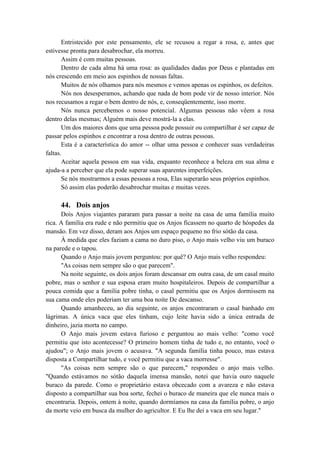 Entristecido por este pensamento, ele se recusou a regar a rosa, e, antes que
estivesse pronta para desabrochar, ela morreu.
Assim é com muitas pessoas.
Dentro de cada alma há uma rosa: as qualidades dadas por Deus e plantadas em
nós crescendo em meio aos espinhos de nossas faltas.
Muitos de nós olhamos para nós mesmos e vemos apenas os espinhos, os defeitos.
Nós nos desesperamos, achando que nada de bom pode vir de nosso interior. Nós
nos recusamos a regar o bem dentro de nós, e, conseqüentemente, isso morre.
Nós nunca percebemos o nosso potencial. Algumas pessoas não vêem a rosa
dentro delas mesmas; Alguém mais deve mostrá-la a elas.
Um dos maiores dons que uma pessoa pode possuir ou compartilhar é ser capaz de
passar pelos espinhos e encontrar a rosa dentro de outras pessoas.
Esta é a característica do amor -- olhar uma pessoa e conhecer suas verdadeiras
faltas.
Aceitar aquela pessoa em sua vida, enquanto reconhece a beleza em sua alma e
ajuda-a a perceber que ela pode superar suas aparentes imperfeições.
Se nós mostrarmos a essas pessoas a rosa, Elas superarão seus próprios espinhos.
Só assim elas poderão desabrochar muitas e muitas vezes.
44. Dois anjos
Dois Anjos viajantes pararam para passar a noite na casa de uma família muito
rica. A família era rude e não permitiu que os Anjos ficassem no quarto de hóspedes da
mansão. Em vez disso, deram aos Anjos um espaço pequeno no frio sótão da casa.
À medida que eles faziam a cama no duro piso, o Anjo mais velho viu um buraco
na parede e o tapou.
Quando o Anjo mais jovem perguntou: por quê? O Anjo mais velho respondeu:
"As coisas nem sempre são o que parecem".
Na noite seguinte, os dois anjos foram descansar em outra casa, de um casal muito
pobre, mas o senhor e sua esposa eram muito hospitaleiros. Depois de compartilhar a
pouca comida que a família pobre tinha, o casal permitiu que os Anjos dormissem na
sua cama onde eles poderiam ter uma boa noite De descanso.
Quando amanheceu, ao dia seguinte, os anjos encontraram o casal banhado em
lágrimas. A única vaca que eles tinham, cujo leite havia sido a única entrada de
dinheiro, jazia morta no campo.
O Anjo mais jovem estava furioso e perguntou ao mais velho: "como você
permitiu que isto acontecesse? O primeiro homem tinha de tudo e, no entanto, você o
ajudou"; o Anjo mais jovem o acusava. "A segunda família tinha pouco, mas estava
disposta a Compartilhar tudo, e você permitiu que a vaca morresse".
"As coisas nem sempre são o que parecem," respondeu o anjo mais velho.
"Quando estávamos no sótão daquela imensa mansão, notei que havia ouro naquele
buraco da parede. Como o proprietário estava obcecado com a avareza e não estava
disposto a compartilhar sua boa sorte, fechei o buraco de maneira que ele nunca mais o
encontraria. Depois, ontem à noite, quando dormíamos na casa da família pobre, o anjo
da morte veio em busca da mulher do agricultor. E Eu lhe dei a vaca em seu lugar."
 