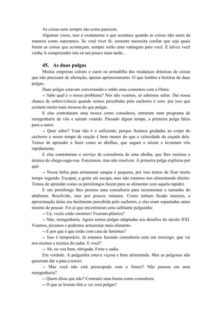As coisas nem sempre são como parecem.
Algumas vezes, isso é exatamente o que acontece quando as coisas não saem da
maneira como esperamos. Se você tiver fé, somente necessita confiar que seja quais
forem as coisas que aconteçam, sempre serão uma vantagem para você. E talvez você
venha A compreender isto só um pouco mais tarde...
45. As duas pulgas
Muitas empresas caíram e caem na armadilha das mudanças drásticas de coisas
que não precisam de alteração, apenas aprimoramento. O que lembra a história de duas
pulgas.
Duas pulgas estavam conversando e então uma comentou com a Outra:
-- Sabe qual é o nosso problema? Nós não voamos, só sabemos saltar. Daí nossa
chance de sobrevivência quando somos percebidas pelo cachorro é zero. por isso que
existem muito mais moscas do que pulgas.
E elas contrataram uma mosca como consultora, entraram num programa de
reengenharia de vôo e saíram voando. Passado algum tempo, a primeira pulga falou
para a outra:
-- Quer saber? Voar não é o suficiente, porque ficamos grudadas ao corpo do
cachorro e nosso tempo de reação é bem menor do que a velocidade da coçada dele.
Temos de aprender a fazer como as abelhas, que sugam o néctar e levantam vôo
rapidamente.
E elas contrataram o serviço de consultoria de uma abelha, que lhes ensinou a
técnica do chega-suga-voa. Funcionou, mas não resolveu. A primeira pulga explicou por
quê:
-- Nossa bolsa para armazenar sangue é pequena, por isso temos de ficar muito
tempo sugando. Escapar, a gente até escapa, mas não estamos nos alimentando direito.
Temos de aprender como os pernilongos fazem para se alimentar com aquela rapidez.
E um pernilongo lhes prestou uma consultoria para incrementar o tamanho do
abdômen. Resolvido, mas por poucos minutos. Como tinham ficado maiores, a
aproximação delas era facilmente percebida pelo cachorro, e elas eram espantadas antes
mesmo de pousar. Foi aí que encontraram uma saltitante pulguinha:
-- Ué, vocês estão enormes! Fizeram plástica?
-- Não, reengenharia. Agora somos pulgas adaptadas aos desafios do século XXI.
Voamos, picamos e podemos armazenar mais alimento.
-- E por que é que estão com cara de famintas?
-- Isso é temporário. Já estamos fazendo consultoria com um morcego, que vai
nos ensinar a técnica do radar. E você?
-- Ah, eu vou bem, obrigada. Forte e sadia.
Era verdade. A pulguinha estava viçosa e bem alimentada. Mas as pulgonas não
quiseram dar a pata a torcer:
-- Mas você não está preocupada com o futuro? Não pensou em uma
reengenharia?
-- Quem disse que não? Contratei uma lesma como consultora.
-- O que as lesmas têm a ver com pulgas?
 